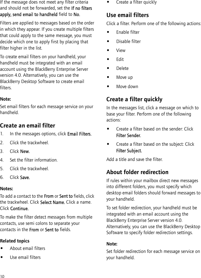 10If the message does not meet any filter criteria and should not be forwarded, set the If no filters apply, send email to handheld field to No.Filters are applied to messages based on the order in which they appear. If you create multiple filters that could apply to the same message, you must decide which one to apply first by placing that filter higher in the list.To create email filters on your handheld, your handheld must be integrated with an email account using the BlackBerry Enterprise Server version 4.0. Alternatively, you can use the BlackBerry Desktop Software to create email filters.Note:Set email filters for each message service on your handheld.Create an email filter1. In the messages options, click Email Filters.2. Click the trackwheel.3. Click New.4. Set the filter information.5. Click the trackwheel.6. Click Save.Notes:To add a contact to the From or Sent to fields, click the trackwheel. Click Select Name. Click a name. Click Continue.To make the filter detect messages from multiple contacts, use semi colons to separate your contacts in the From or Sent to fields.Related topics•About email filters•Use email filters•Create a filter quicklyUse email filtersClick a filter. Perform one of the following actions:•Enable filter•Disable filter•View•Edit•Delete•Move up•Move downCreate a filter quicklyIn the messages list, click a message on which to base your filter. Perform one of the following actions:•Create a filter based on the sender: Click Filter Sender.•Create a filter based on the subject: Click Filter Subject.Add a title and save the filter.About folder redirectionIf rules within your mailbox direct new messages into different folders, you must specify which desktop email folders should forward messages to your handheld.To set folder redirection, your handheld must be integrated with an email account using the BlackBerry Enterprise Server version 4.0. Alternatively, you can use the BlackBerry Desktop Software to specify folder redirection settings.Note:Set folder redirection for each message service on your handheld.