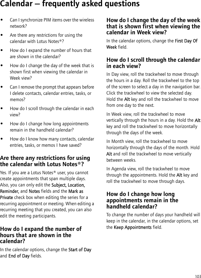 103Calendar — frequently asked questions•Can I synchronize PIM items over the wireless network?•Are there any restrictions for using the calendar with Lotus Notes®?•How do I expand the number of hours that are shown in the calendar?•How do I change the day of the week that is shown first when viewing the calendar in Week view?•Can I remove the prompt that appears before I delete contacts, calendar entries, tasks, or memos?•How do I scroll through the calendar in each view?•How do I change how long appointments remain in the handheld calendar?•How do I know how many contacts, calendar entries, tasks, or memos I have saved?Are there any restrictions for using the calendar with Lotus Notes®?Yes. If you are a Lotus Notes® user, you cannot create appointments that span multiple days. Also, you can only edit the Subject, Location, Reminder, and Notes fields and the Mark as Private check box when editing the series for a recurring appointment or meeting. When editing a recurring meeting that you created, you can also edit the meeting participants.How do I expand the number of hours that are shown in the calendar?In the calendar options, change the Start of Day and End of Day fields.How do I change the day of the week that is shown first when viewing the calendar in Week view?In the calendar options, change the First Day Of Week field.How do I scroll through the calendar in each view?In Day view, roll the trackwheel to move through the hours in a day. Roll the trackwheel to the top of the screen to select a day in the navigation bar. Click the trackwheel to view the selected day. Hold the Alt key and roll the trackwheel to move from one day to the next.In Week view, roll the trackwheel to move vertically through the hours in a day. Hold the Alt key and roll the trackwheel to move horizontally through the days of the week.In Month view, roll the trackwheel to move horizontally through the days of the month. Hold Alt and roll the trackwheel to move vertically between weeks.In Agenda view, roll the trackwheel to move through the appointments. Hold the Alt key and roll the trackwheel to move through days.How do I change how long appointments remain in the handheld calendar?To change the number of days your handheld will keep in the calendar, in the calendar options, set the Keep Appointments field.