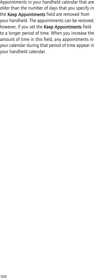 104Appointments in your handheld calendar that are older than the number of days that you specify in the Keep Appointments field are removed from your handheld. The appointments can be restored, however, if you set the Keep Appointments field to a longer period of time. When you increase the amount of time in this field, any appointments in your calendar during that period of time appear in your handheld calendar.