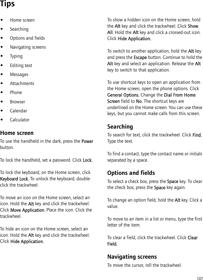 107Tips•Home screen•Searching•Options and fields•Navigating screens•Typing•Editing text•Messages•Attachments•Phone•Browser•Calendar•CalculatorHome screenTo use the handheld in the dark, press the Power button.To lock the handheld, set a password. Click Lock.To lock the keyboard, on the Home screen, click Keyboard Lock. To unlock the keyboard, double-click the trackwheel.To move an icon on the Home screen, select an icon. Hold the Alt key and click the trackwheel. Click Move Application. Place the icon. Click the trackwheel.To hide an icon on the Home screen, select an icon. Hold the Alt key and click the trackwheel. Click Hide Application.To show a hidden icon on the Home screen, hold the Alt key and click the trackwheel. Click Show All. Hold the Alt key and click a crossed-out icon. Click Hide Application.To switch to another application, hold the Alt key and press the Escape button. Continue to hold the Alt key and select an application. Release the Alt key to switch to that application.To use shortcut keys to open an application from the Home screen, open the phone options. Click General Options. Change the Dial From Home Screen field to No. The shortcut keys are underlined on the Home screen. You can use these keys, but you cannot make calls from this screen.SearchingTo search for text, click the trackwheel. Click Find. Type the text.To find a contact, type the contact name or initials separated by a space.Options and fieldsTo select a check box, press the Space key. To clear the check box, press the Space key again.To change an option field, hold the Alt key. Click a value.To move to an item in a list or menu, type the first letter of the item.To clear a field, click the trackwheel. Click Clear Field.Navigating screensTo move the cursor, roll the trackwheel.