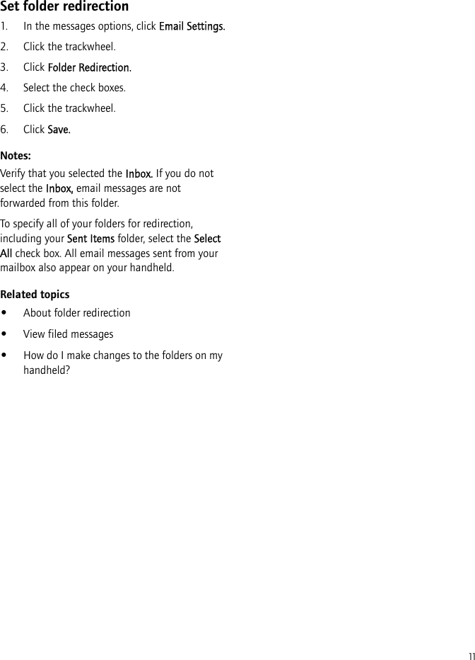 11Set folder redirection1. In the messages options, click Email Settings.2. Click the trackwheel.3. Click Folder Redirection.4. Select the check boxes.5. Click the trackwheel.6. Click Save.Notes:Verify that you selected the Inbox. If you do not select the Inbox, email messages are not forwarded from this folder.To specify all of your folders for redirection, including your Sent Items folder, select the Select All check box. All email messages sent from your mailbox also appear on your handheld.Related topics•About folder redirection•View filed messages•How do I make changes to the folders on my handheld?