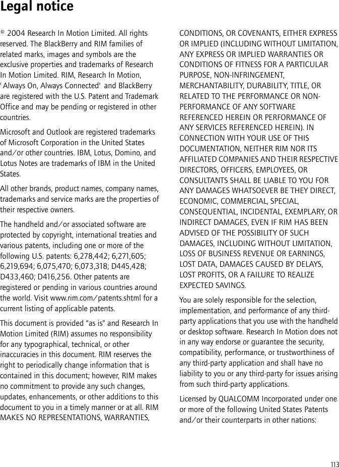 113Legal notice© 2004 Research In Motion Limited. All rights reserved. The BlackBerry and RIM families of related marks, images and symbols are the exclusive properties and trademarks of Research In Motion Limited. RIM, Research In Motion, &apos;Always On, Always Connected&apos; and BlackBerry are registered with the U.S. Patent and Trademark Office and may be pending or registered in other countries.Microsoft and Outlook are registered trademarks of Microsoft Corporation in the United States and/or other countries. IBM, Lotus, Domino, and Lotus Notes are trademarks of IBM in the United States.All other brands, product names, company names, trademarks and service marks are the properties of their respective owners.The handheld and/or associated software are protected by copyright, international treaties and various patents, including one or more of the following U.S. patents: 6,278,442; 6,271,605; 6,219,694; 6,075,470; 6,073,318; D445,428; D433,460; D416,256. Other patents are registered or pending in various countries around the world. Visit www.rim.com/patents.shtml for a current listing of applicable patents.This document is provided “as is” and Research In Motion Limited (RIM) assumes no responsibility for any typographical, technical, or other inaccuracies in this document. RIM reserves the right to periodically change information that is contained in this document; however, RIM makes no commitment to provide any such changes, updates, enhancements, or other additions to this document to you in a timely manner or at all. RIM MAKES NO REPRESENTATIONS, WARRANTIES, CONDITIONS, OR COVENANTS, EITHER EXPRESS OR IMPLIED (INCLUDING WITHOUT LIMITATION, ANY EXPRESS OR IMPLIED WARRANTIES OR CONDITIONS OF FITNESS FOR A PARTICULAR PURPOSE, NON-INFRINGEMENT, MERCHANTABILITY, DURABILITY, TITLE, OR RELATED TO THE PERFORMANCE OR NON-PERFORMANCE OF ANY SOFTWARE REFERENCED HEREIN OR PERFORMANCE OF ANY SERVICES REFERENCED HEREIN). IN CONNECTION WITH YOUR USE OF THIS DOCUMENTATION, NEITHER RIM NOR ITS AFFILIATED COMPANIES AND THEIR RESPECTIVE DIRECTORS, OFFICERS, EMPLOYEES, OR CONSULTANTS SHALL BE LIABLE TO YOU FOR ANY DAMAGES WHATSOEVER BE THEY DIRECT, ECONOMIC, COMMERCIAL, SPECIAL, CONSEQUENTIAL, INCIDENTAL, EXEMPLARY, OR INDIRECT DAMAGES, EVEN IF RIM HAS BEEN ADVISED OF THE POSSIBILITY OF SUCH DAMAGES, INCLUDING WITHOUT LIMITATION, LOSS OF BUSINESS REVENUE OR EARNINGS, LOST DATA, DAMAGES CAUSED BY DELAYS, LOST PROFITS, OR A FAILURE TO REALIZE EXPECTED SAVINGS.You are solely responsible for the selection, implementation, and performance of any third-party applications that you use with the handheld or desktop software. Research In Motion does not in any way endorse or guarantee the security, compatibility, performance, or trustworthiness of any third-party application and shall have no liability to you or any third-party for issues arising from such third-party applications.Licensed by QUALCOMM Incorporated under one or more of the following United States Patents and/or their counterparts in other nations: