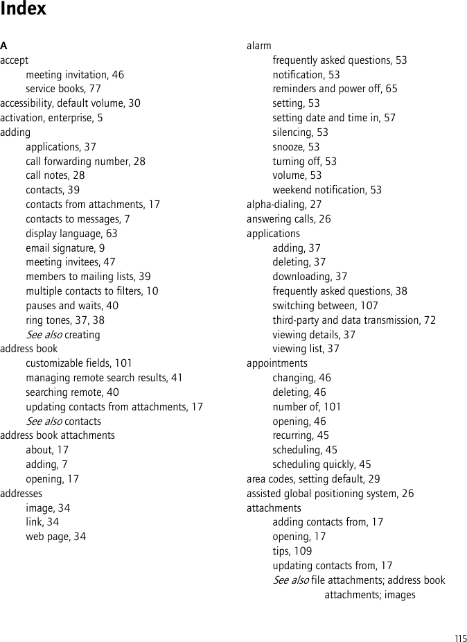 115IndexAacceptmeeting invitation, 46service books, 77accessibility, default volume, 30activation, enterprise, 5addingapplications, 37call forwarding number, 28call notes, 28contacts, 39contacts from attachments, 17contacts to messages, 7display language, 63email signature, 9meeting invitees, 47members to mailing lists, 39multiple contacts to filters, 10pauses and waits, 40ring tones, 37, 38See also creatingaddress bookcustomizable fields, 101managing remote search results, 41searching remote, 40updating contacts from attachments, 17See also contactsaddress book attachmentsabout, 17adding, 7opening, 17addressesimage, 34link, 34web page, 34alarmfrequently asked questions, 53notification, 53reminders and power off, 65setting, 53setting date and time in, 57silencing, 53snooze, 53turning off, 53volume, 53weekend notification, 53alpha-dialing, 27answering calls, 26applicationsadding, 37deleting, 37downloading, 37frequently asked questions, 38switching between, 107third-party and data transmission, 72viewing details, 37viewing list, 37appointmentschanging, 46deleting, 46number of, 101opening, 46recurring, 45scheduling, 45scheduling quickly, 45area codes, setting default, 29assisted global positioning system, 26attachmentsadding contacts from, 17opening, 17tips, 109updating contacts from, 17See also file attachments; address book attachments; images