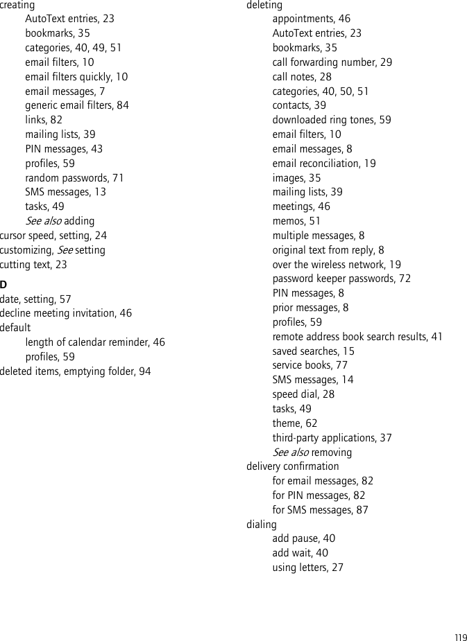 119creatingAutoText entries, 23bookmarks, 35categories, 40, 49, 51email filters, 10email filters quickly, 10email messages, 7generic email filters, 84links, 82mailing lists, 39PIN messages, 43profiles, 59random passwords, 71SMS messages, 13tasks, 49See also addingcursor speed, setting, 24customizing, See settingcutting text, 23Ddate, setting, 57decline meeting invitation, 46defaultlength of calendar reminder, 46profiles, 59deleted items, emptying folder, 94deletingappointments, 46AutoText entries, 23bookmarks, 35call forwarding number, 29call notes, 28categories, 40, 50, 51contacts, 39downloaded ring tones, 59email filters, 10email messages, 8email reconciliation, 19images, 35mailing lists, 39meetings, 46memos, 51multiple messages, 8original text from reply, 8over the wireless network, 19password keeper passwords, 72PIN messages, 8prior messages, 8profiles, 59remote address book search results, 41saved searches, 15service books, 77SMS messages, 14speed dial, 28tasks, 49theme, 62third-party applications, 37See also removingdelivery confirmationfor email messages, 82for PIN messages, 82for SMS messages, 87dialingadd pause, 40add wait, 40using letters, 27