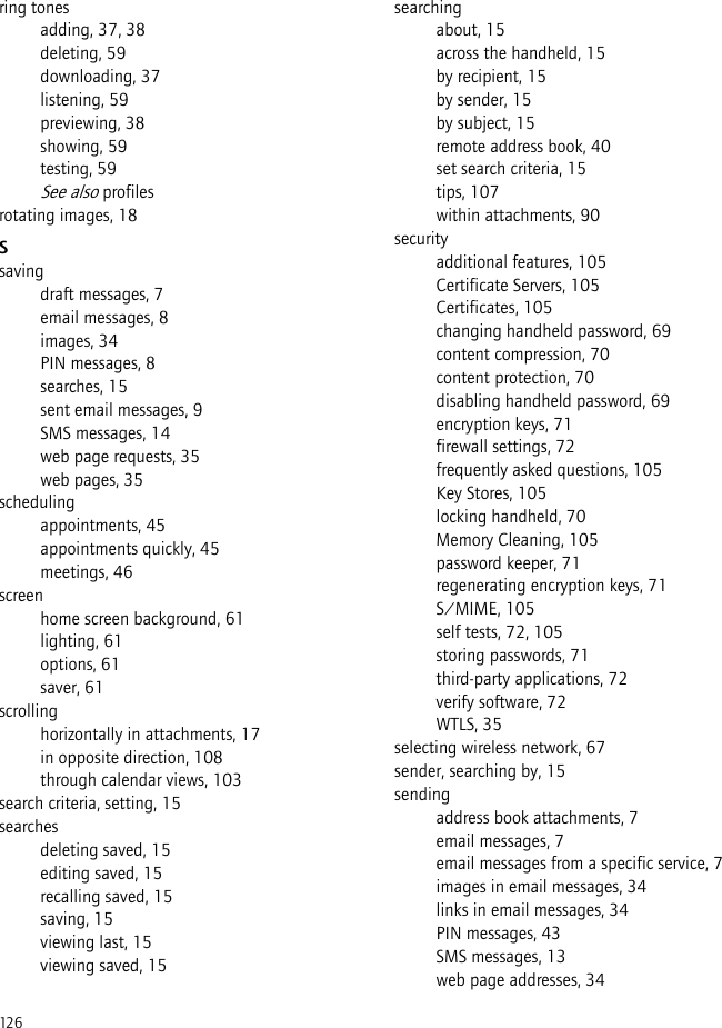 126ring tonesadding, 37, 38deleting, 59downloading, 37listening, 59previewing, 38showing, 59testing, 59See also profilesrotating images, 18Ssavingdraft messages, 7email messages, 8images, 34PIN messages, 8searches, 15sent email messages, 9SMS messages, 14web page requests, 35web pages, 35schedulingappointments, 45appointments quickly, 45meetings, 46screenhome screen background, 61lighting, 61options, 61saver, 61scrollinghorizontally in attachments, 17in opposite direction, 108through calendar views, 103search criteria, setting, 15searchesdeleting saved, 15editing saved, 15recalling saved, 15saving, 15viewing last, 15viewing saved, 15searchingabout, 15across the handheld, 15by recipient, 15by sender, 15by subject, 15remote address book, 40set search criteria, 15tips, 107within attachments, 90securityadditional features, 105Certificate Servers, 105Certificates, 105changing handheld password, 69content compression, 70content protection, 70disabling handheld password, 69encryption keys, 71firewall settings, 72frequently asked questions, 105Key Stores, 105locking handheld, 70Memory Cleaning, 105password keeper, 71regenerating encryption keys, 71S/MIME, 105self tests, 72, 105storing passwords, 71third-party applications, 72verify software, 72WTLS, 35selecting wireless network, 67sender, searching by, 15sendingaddress book attachments, 7email messages, 7email messages from a specific service, 7images in email messages, 34links in email messages, 34PIN messages, 43SMS messages, 13web page addresses, 34