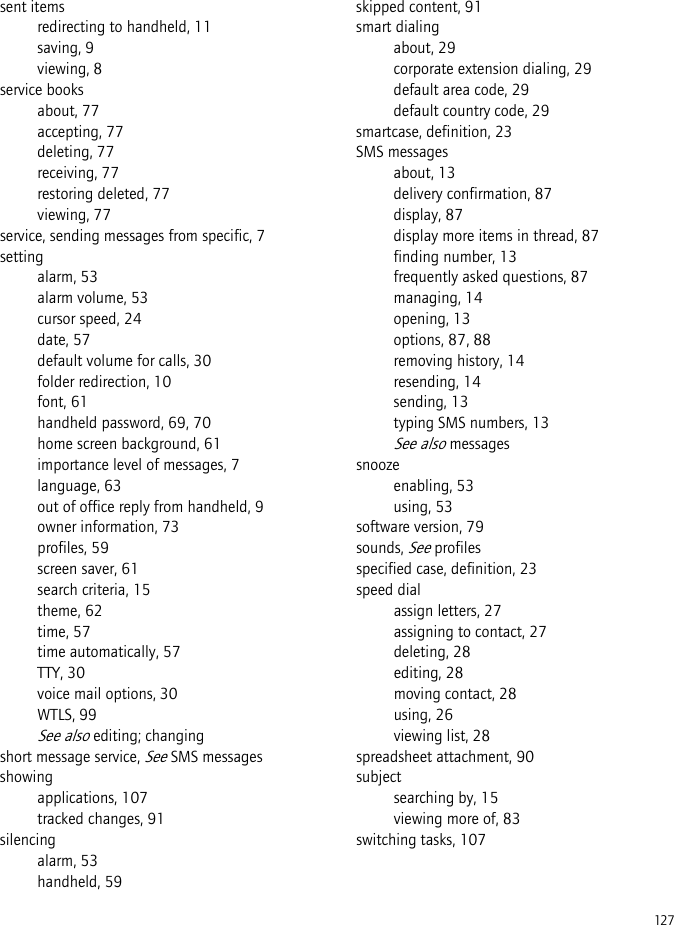 127sent itemsredirecting to handheld, 11saving, 9viewing, 8service booksabout, 77accepting, 77deleting, 77receiving, 77restoring deleted, 77viewing, 77service, sending messages from specific, 7settingalarm, 53alarm volume, 53cursor speed, 24date, 57default volume for calls, 30folder redirection, 10font, 61handheld password, 69, 70home screen background, 61importance level of messages, 7language, 63out of office reply from handheld, 9owner information, 73profiles, 59screen saver, 61search criteria, 15theme, 62time, 57time automatically, 57TTY, 30voice mail options, 30WTLS, 99See also editing; changingshort message service, See SMS messagesshowingapplications, 107tracked changes, 91silencingalarm, 53handheld, 59skipped content, 91smart dialingabout, 29corporate extension dialing, 29default area code, 29default country code, 29smartcase, definition, 23SMS messagesabout, 13delivery confirmation, 87display, 87display more items in thread, 87finding number, 13frequently asked questions, 87managing, 14opening, 13options, 87, 88removing history, 14resending, 14sending, 13typing SMS numbers, 13See also messagessnoozeenabling, 53using, 53software version, 79sounds, See profilesspecified case, definition, 23speed dialassign letters, 27assigning to contact, 27deleting, 28editing, 28moving contact, 28using, 26viewing list, 28spreadsheet attachment, 90subjectsearching by, 15viewing more of, 83switching tasks, 107