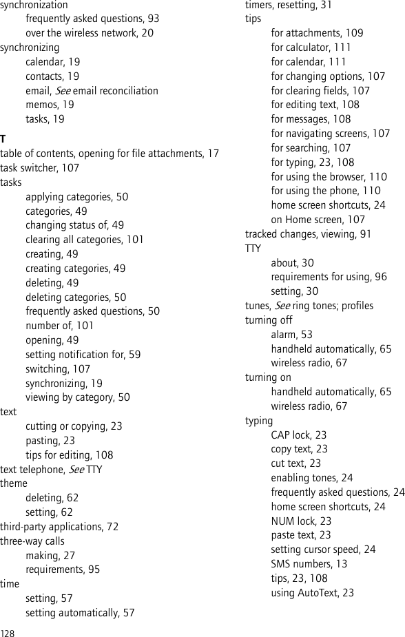 128synchronizationfrequently asked questions, 93over the wireless network, 20synchronizingcalendar, 19contacts, 19email, See email reconciliationmemos, 19tasks, 19Ttable of contents, opening for file attachments, 17task switcher, 107tasksapplying categories, 50categories, 49changing status of, 49clearing all categories, 101creating, 49creating categories, 49deleting, 49deleting categories, 50frequently asked questions, 50number of, 101opening, 49setting notification for, 59switching, 107synchronizing, 19viewing by category, 50textcutting or copying, 23pasting, 23tips for editing, 108text telephone, See TTYthemedeleting, 62setting, 62third-party applications, 72three-way callsmaking, 27requirements, 95timesetting, 57setting automatically, 57timers, resetting, 31tipsfor attachments, 109for calculator, 111for calendar, 111for changing options, 107for clearing fields, 107for editing text, 108for messages, 108for navigating screens, 107for searching, 107for typing, 23, 108for using the browser, 110for using the phone, 110home screen shortcuts, 24on Home screen, 107tracked changes, viewing, 91TTYabout, 30requirements for using, 96setting, 30tunes, See ring tones; profilesturning offalarm, 53handheld automatically, 65wireless radio, 67turning onhandheld automatically, 65wireless radio, 67typingCAP lock, 23copy text, 23cut text, 23enabling tones, 24frequently asked questions, 24home screen shortcuts, 24NUM lock, 23paste text, 23setting cursor speed, 24SMS numbers, 13tips, 23, 108using AutoText, 23