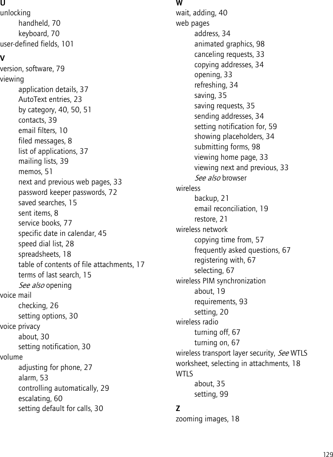 129Uunlockinghandheld, 70keyboard, 70user-defined fields, 101Vversion, software, 79viewingapplication details, 37AutoText entries, 23by category, 40, 50, 51contacts, 39email filters, 10filed messages, 8list of applications, 37mailing lists, 39memos, 51next and previous web pages, 33password keeper passwords, 72saved searches, 15sent items, 8service books, 77specific date in calendar, 45speed dial list, 28spreadsheets, 18table of contents of file attachments, 17terms of last search, 15See also openingvoice mailchecking, 26setting options, 30voice privacyabout, 30setting notification, 30volumeadjusting for phone, 27alarm, 53controlling automatically, 29escalating, 60setting default for calls, 30Wwait, adding, 40web pagesaddress, 34animated graphics, 98canceling requests, 33copying addresses, 34opening, 33refreshing, 34saving, 35saving requests, 35sending addresses, 34setting notification for, 59showing placeholders, 34submitting forms, 98viewing home page, 33viewing next and previous, 33See also browserwirelessbackup, 21email reconciliation, 19restore, 21wireless networkcopying time from, 57frequently asked questions, 67registering with, 67selecting, 67wireless PIM synchronizationabout, 19requirements, 93setting, 20wireless radioturning off, 67turning on, 67wireless transport layer security, See WTLSworksheet, selecting in attachments, 18WTLSabout, 35setting, 99Zzooming images, 18