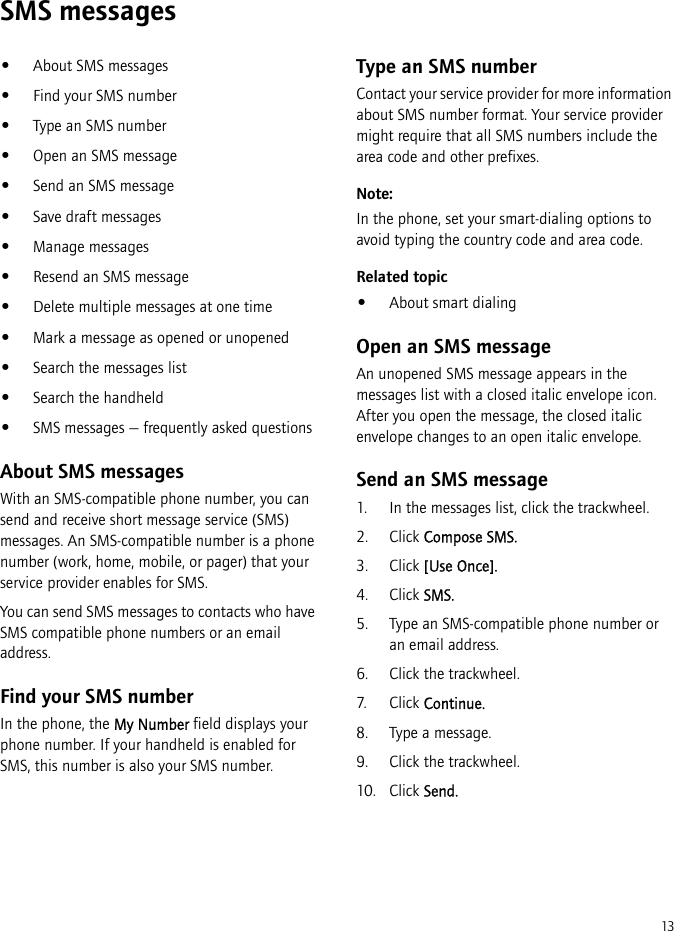 13SMS messages•About SMS messages•Find your SMS number•Type an SMS number•Open an SMS message•Send an SMS message•Save draft messages•Manage messages•Resend an SMS message•Delete multiple messages at one time•Mark a message as opened or unopened•Search the messages list•Search the handheld•SMS messages — frequently asked questionsAbout SMS messagesWith an SMS-compatible phone number, you can send and receive short message service (SMS) messages. An SMS-compatible number is a phone number (work, home, mobile, or pager) that your service provider enables for SMS.You can send SMS messages to contacts who have SMS compatible phone numbers or an email address.Find your SMS numberIn the phone, the My Number field displays your phone number. If your handheld is enabled for SMS, this number is also your SMS number.Type an SMS numberContact your service provider for more information about SMS number format. Your service provider might require that all SMS numbers include the area code and other prefixes.Note:In the phone, set your smart-dialing options to avoid typing the country code and area code.Related topic•About smart dialingOpen an SMS messageAn unopened SMS message appears in the messages list with a closed italic envelope icon. After you open the message, the closed italic envelope changes to an open italic envelope.Send an SMS message1. In the messages list, click the trackwheel.2. Click Compose SMS.3. Click [Use Once].4. Click SMS.5. Type an SMS-compatible phone number or an email address.6. Click the trackwheel.7. Click Continue.8. Type a message.9. Click the trackwheel. 10. Click Send.