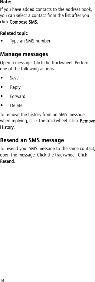 14Note:If you have added contacts to the address book, you can select a contact from the list after you click Compose SMS.Related topic•Type an SMS numberManage messagesOpen a message. Click the trackwheel. Perform one of the following actions:•Save•Reply•Forward•DeleteTo remove the history from an SMS message, when replying, click the trackwheel. Click Remove History.Resend an SMS messageTo resend your SMS message to the same contact, open the message. Click the trackwheel. Click Resend.