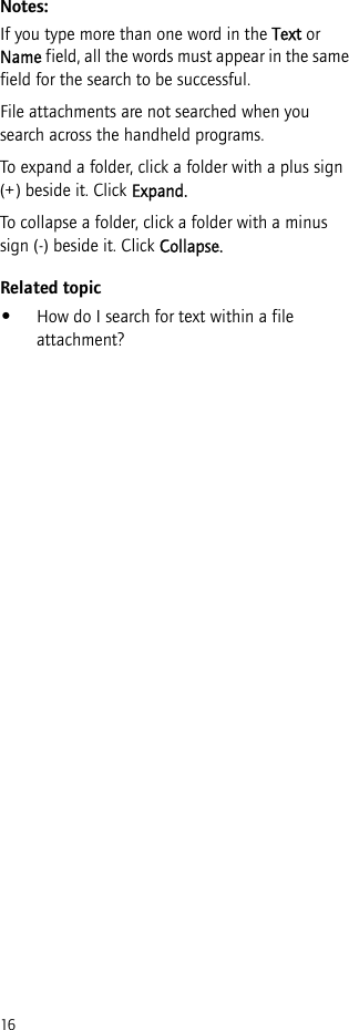 16Notes:If you type more than one word in the Text or Name field, all the words must appear in the same field for the search to be successful.File attachments are not searched when you search across the handheld programs.To expand a folder, click a folder with a plus sign (+) beside it. Click Expand.To collapse a folder, click a folder with a minus sign (-) beside it. Click Collapse.Related topic•How do I search for text within a file attachment?