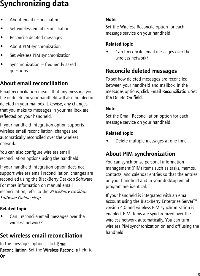 19Synchronizing data•About email reconciliation•Set wireless email reconciliation•Reconcile deleted messages•About PIM synchronization•Set wireless PIM synchronization•Synchronization — frequently asked questionsAbout email reconciliationEmail reconciliation means that any message you file or delete on your handheld will also be filed or deleted in your mailbox. Likewise, any changes that you make to messages in your mailbox are reflected on your handheld.If your handheld integration option supports wireless email reconciliation, changes are automatically reconciled over the wireless network.You can also configure wireless email reconciliation options using the handheld.If your handheld integration option does not support wireless email reconciliation, changes are reconciled using the BlackBerry Desktop Software. For more information on manual email reconciliation, refer to the BlackBerry Desktop Software Online Help.Related topic•Can I reconcile email messages over the wireless network?Set wireless email reconciliationIn the messages options, click Email Reconciliation. Set the Wireless Reconcile field to On.Note:Set the Wireless Reconcile option for each message service on your handheld.Related topic•Can I reconcile email messages over the wireless network?Reconcile deleted messagesTo set how deleted messages are reconciled between your handheld and mailbox, in the messages options, click Email Reconciliation. Set the Delete On field.Note:Set the Email Reconciliation option for each message service on your handheld.Related topic•Delete multiple messages at one timeAbout PIM synchronizationYou can synchronize personal information management (PIM) items such as tasks, memos, contacts, and calendar entries so that the entries on your handheld and in your desktop email program are identical.If your handheld is integrated with an email account using the BlackBerry Enterprise Server™ version 4.0 and wireless PIM synchronization is enabled, PIM items are synchronized over the wireless network automatically. You can turn wireless PIM synchronization on and off using the handheld. 