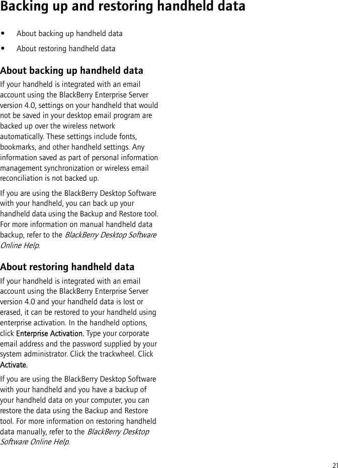 21Backing up and restoring handheld data•About backing up handheld data•About restoring handheld dataAbout backing up handheld dataIf your handheld is integrated with an email account using the BlackBerry Enterprise Server version 4.0, settings on your handheld that would not be saved in your desktop email program are backed up over the wireless network automatically. These settings include fonts, bookmarks, and other handheld settings. Any information saved as part of personal information management synchronization or wireless email reconciliation is not backed up.If you are using the BlackBerry Desktop Software with your handheld, you can back up your handheld data using the Backup and Restore tool. For more information on manual handheld data backup, refer to the BlackBerry Desktop Software Online Help.About restoring handheld dataIf your handheld is integrated with an email account using the BlackBerry Enterprise Server version 4.0 and your handheld data is lost or erased, it can be restored to your handheld using enterprise activation. In the handheld options, click Enterprise Activation. Type your corporate email address and the password supplied by your system administrator. Click the trackwheel. Click Activate.If you are using the BlackBerry Desktop Software with your handheld and you have a backup of your handheld data on your computer, you can restore the data using the Backup and Restore tool. For more information on restoring handheld data manually, refer to the BlackBerry Desktop Software Online Help.