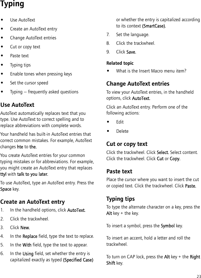 23Typing•Use AutoText•Create an AutoText entry•Change AutoText entries•Cut or copy text•Paste text•Typing tips•Enable tones when pressing keys•Set the cursor speed•Typing — frequently asked questionsUse AutoTextAutoText automatically replaces text that you type. Use AutoText to correct spelling and to replace abbreviations with complete words.Your handheld has built-in AutoText entries that correct common mistakes. For example, AutoText changes hte to the.You create AutoText entries for your common typing mistakes or for abbreviations. For example, you might create an AutoText entry that replaces ttyl with talk to you later.To use AutoText, type an AutoText entry. Press the Space key.Create an AutoText entry1. In the handheld options, click AutoText.2. Click the trackwheel.3. Click New.4. In the Replace field, type the text to replace.5. In the With field, type the text to appear.6. In the Using field, set whether the entry is capitalized exactly as typed (Specified Case) or whether the entry is capitalized according to its context (SmartCase).7. Set the language.8. Click the trackwheel.9. Click Save.Related topic•What is the Insert Macro menu item?Change AutoText entriesTo view your AutoText entries, in the handheld options, click AutoText.Click an AutoText entry. Perform one of the following actions:•Edit•DeleteCut or copy textClick the trackwheel. Click Select. Select content. Click the trackwheel. Click Cut or Copy.Paste textPlace the cursor where you want to insert the cut or copied text. Click the trackwheel. Click Paste.Typing tipsTo type the alternate character on a key, press the Alt key + the key.To insert a symbol, press the Symbol key.To insert an accent, hold a letter and roll the trackwheel.To turn on CAP lock, press the Alt key + the Right Shift key.