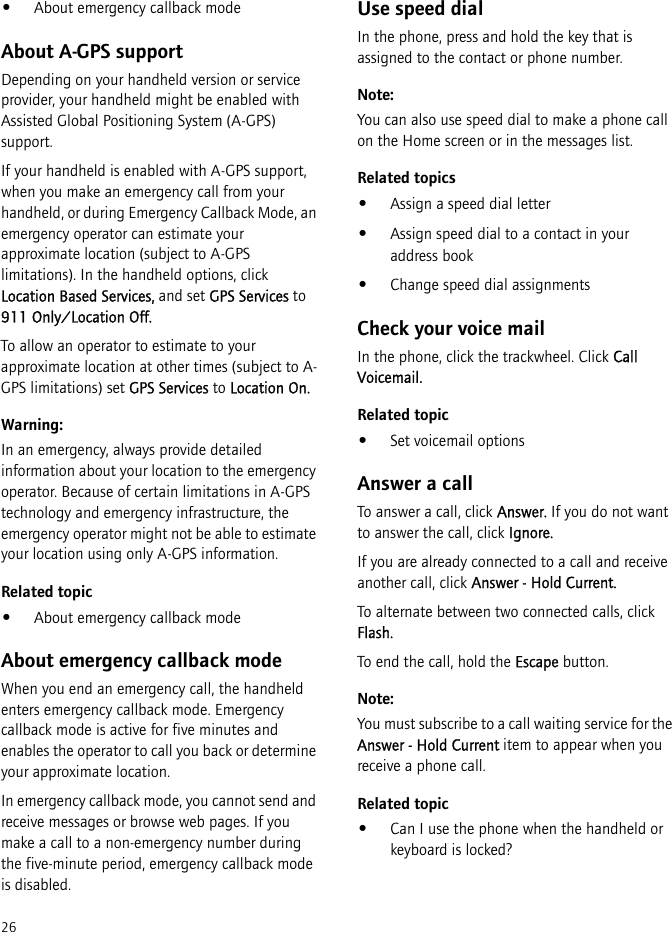 26•About emergency callback modeAbout A-GPS supportDepending on your handheld version or service provider, your handheld might be enabled with Assisted Global Positioning System (A-GPS) support.If your handheld is enabled with A-GPS support, when you make an emergency call from your handheld, or during Emergency Callback Mode, an emergency operator can estimate your approximate location (subject to A-GPS limitations). In the handheld options, click Location Based Services, and set GPS Services to 911 Only/Location Off.To allow an operator to estimate to your approximate location at other times (subject to A-GPS limitations) set GPS Services to Location On.Warning:In an emergency, always provide detailed information about your location to the emergency operator. Because of certain limitations in A-GPS technology and emergency infrastructure, the emergency operator might not be able to estimate your location using only A-GPS information.Related topic•About emergency callback modeAbout emergency callback modeWhen you end an emergency call, the handheld enters emergency callback mode. Emergency callback mode is active for five minutes and enables the operator to call you back or determine your approximate location.In emergency callback mode, you cannot send and receive messages or browse web pages. If you make a call to a non-emergency number during the five-minute period, emergency callback mode is disabled.Use speed dialIn the phone, press and hold the key that is assigned to the contact or phone number.Note:You can also use speed dial to make a phone call on the Home screen or in the messages list.Related topics•Assign a speed dial letter•Assign speed dial to a contact in your address book•Change speed dial assignmentsCheck your voice mailIn the phone, click the trackwheel. Click Call Voicemail.Related topic•Set voicemail optionsAnswer a callTo answer a call, click Answer. If you do not want to answer the call, click Ignore.If you are already connected to a call and receive another call, click Answer - Hold Current.To alternate between two connected calls, click Flash.To end the call, hold the Escape button.Note:You must subscribe to a call waiting service for the Answer - Hold Current item to appear when you receive a phone call.Related topic•Can I use the phone when the handheld or keyboard is locked?