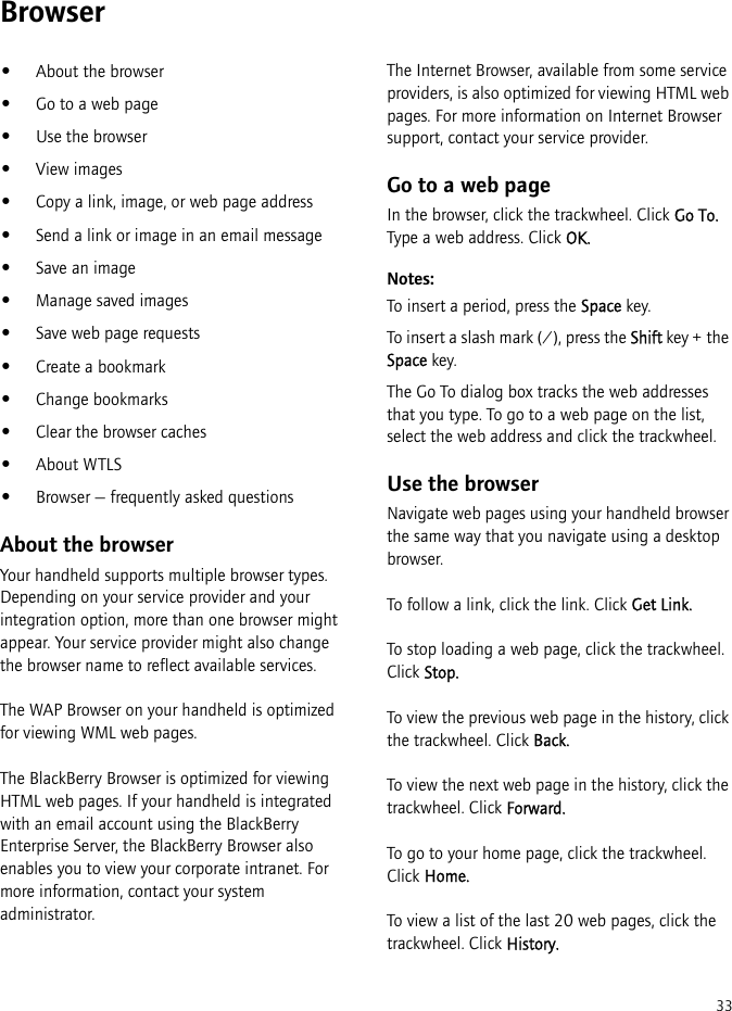 33Browser•About the browser•Go to a web page•Use the browser•View images•Copy a link, image, or web page address•Send a link or image in an email message•Save an image•Manage saved images•Save web page requests•Create a bookmark•Change bookmarks•Clear the browser caches•About WTLS•Browser — frequently asked questionsAbout the browserYour handheld supports multiple browser types. Depending on your service provider and your integration option, more than one browser might appear. Your service provider might also change the browser name to reflect available services.The WAP Browser on your handheld is optimized for viewing WML web pages.The BlackBerry Browser is optimized for viewing HTML web pages. If your handheld is integrated with an email account using the BlackBerry Enterprise Server, the BlackBerry Browser also enables you to view your corporate intranet. For more information, contact your system administrator.The Internet Browser, available from some service providers, is also optimized for viewing HTML web pages. For more information on Internet Browser support, contact your service provider.Go to a web pageIn the browser, click the trackwheel. Click Go To. Type a web address. Click OK.Notes:To insert a period, press the Space key.To insert a slash mark (/), press the Shift key + the Space key.The Go To dialog box tracks the web addresses that you type. To go to a web page on the list, select the web address and click the trackwheel. Use the browserNavigate web pages using your handheld browser the same way that you navigate using a desktop browser. To follow a link, click the link. Click Get Link.To stop loading a web page, click the trackwheel. Click Stop.To view the previous web page in the history, click the trackwheel. Click Back.To view the next web page in the history, click the trackwheel. Click Forward.To go to your home page, click the trackwheel. Click Home.To view a list of the last 20 web pages, click the trackwheel. Click History.