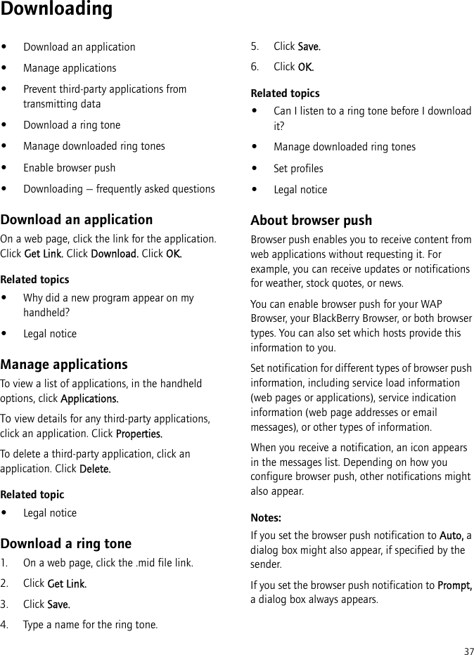 37Downloading•Download an application•Manage applications•Prevent third-party applications from transmitting data•Download a ring tone•Manage downloaded ring tones•Enable browser push•Downloading — frequently asked questionsDownload an applicationOn a web page, click the link for the application. Click Get Link. Click Download. Click OK.Related topics•Why did a new program appear on my handheld?•Legal noticeManage applicationsTo view a list of applications, in the handheld options, click Applications.To view details for any third-party applications, click an application. Click Properties.To delete a third-party application, click an application. Click Delete.Related topic•Legal noticeDownload a ring tone1. On a web page, click the .mid file link. 2. Click Get Link.3. Click Save.4. Type a name for the ring tone.5. Click Save.6. Click OK.Related topics•Can I listen to a ring tone before I download it?•Manage downloaded ring tones•Set profiles•Legal noticeAbout browser pushBrowser push enables you to receive content from web applications without requesting it. For example, you can receive updates or notifications for weather, stock quotes, or news.You can enable browser push for your WAP Browser, your BlackBerry Browser, or both browser types. You can also set which hosts provide this information to you.Set notification for different types of browser push information, including service load information (web pages or applications), service indication information (web page addresses or email messages), or other types of information. When you receive a notification, an icon appears in the messages list. Depending on how you configure browser push, other notifications might also appear.Notes:If you set the browser push notification to Auto, a dialog box might also appear, if specified by the sender. If you set the browser push notification to Prompt, a dialog box always appears.