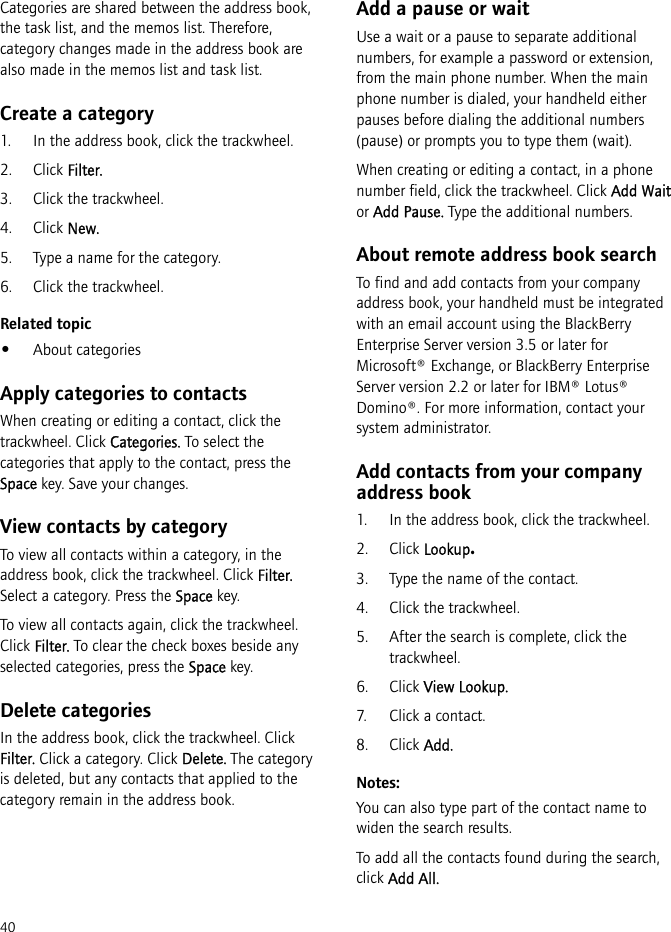 40Categories are shared between the address book, the task list, and the memos list. Therefore, category changes made in the address book are also made in the memos list and task list.Create a category1. In the address book, click the trackwheel.2. Click Filter.3. Click the trackwheel.4. Click New.5. Type a name for the category.6. Click the trackwheel.Related topic•About categoriesApply categories to contactsWhen creating or editing a contact, click the trackwheel. Click Categories. To select the categories that apply to the contact, press the Space key. Save your changes.View contacts by categoryTo view all contacts within a category, in the address book, click the trackwheel. Click Filter. Select a category. Press the Space key.To view all contacts again, click the trackwheel. Click Filter. To clear the check boxes beside any selected categories, press the Space key.Delete categoriesIn the address book, click the trackwheel. Click Filter. Click a category. Click Delete. The category is deleted, but any contacts that applied to the category remain in the address book.Add a pause or waitUse a wait or a pause to separate additional numbers, for example a password or extension, from the main phone number. When the main phone number is dialed, your handheld either pauses before dialing the additional numbers (pause) or prompts you to type them (wait).When creating or editing a contact, in a phone number field, click the trackwheel. Click Add Wait or Add Pause. Type the additional numbers.About remote address book searchTo find and add contacts from your company address book, your handheld must be integrated with an email account using the BlackBerry Enterprise Server version 3.5 or later for Microsoft® Exchange, or BlackBerry Enterprise Server version 2.2 or later for IBM® Lotus® Domino®. For more information, contact your system administrator.Add contacts from your company address book1. In the address book, click the trackwheel.2. Click Lookup.3. Type the name of the contact.4. Click the trackwheel.5. After the search is complete, click the trackwheel.6. Click View Lookup.7. Click a contact.8. Click Add.Notes:You can also type part of the contact name to widen the search results.To add all the contacts found during the search, click Add All.