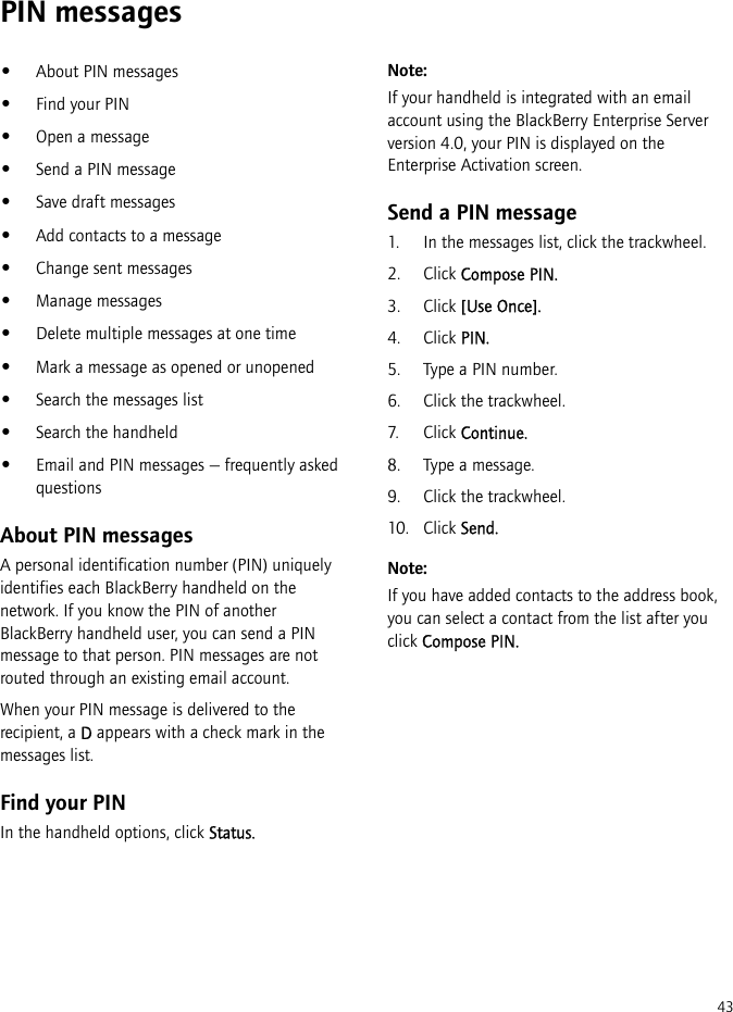 43PIN messages•About PIN messages•Find your PIN•Open a message•Send a PIN message•Save draft messages•Add contacts to a message•Change sent messages•Manage messages•Delete multiple messages at one time•Mark a message as opened or unopened•Search the messages list•Search the handheld•Email and PIN messages — frequently asked questionsAbout PIN messagesA personal identification number (PIN) uniquely identifies each BlackBerry handheld on the network. If you know the PIN of another BlackBerry handheld user, you can send a PIN message to that person. PIN messages are not routed through an existing email account.When your PIN message is delivered to the recipient, a D appears with a check mark in the messages list.Find your PINIn the handheld options, click Status.Note:If your handheld is integrated with an email account using the BlackBerry Enterprise Server version 4.0, your PIN is displayed on the Enterprise Activation screen.Send a PIN message1. In the messages list, click the trackwheel.2. Click Compose PIN.3. Click [Use Once].4. Click PIN.5. Type a PIN number. 6. Click the trackwheel.7. Click Continue.8. Type a message.9. Click the trackwheel.10. Click Send.Note:If you have added contacts to the address book, you can select a contact from the list after you click Compose PIN.