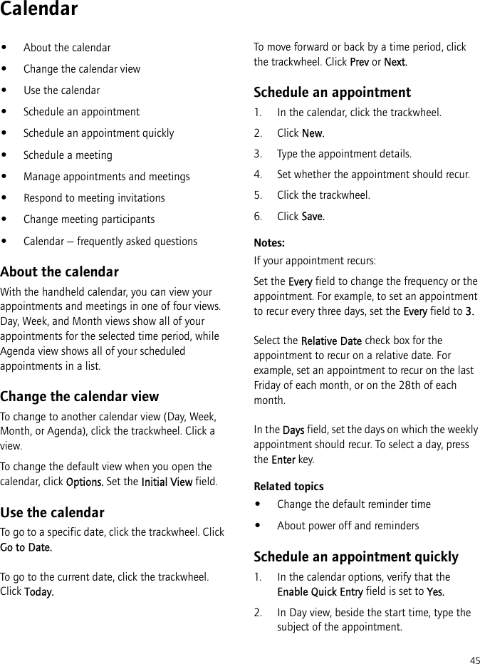 45Calendar•About the calendar•Change the calendar view•Use the calendar•Schedule an appointment•Schedule an appointment quickly•Schedule a meeting•Manage appointments and meetings•Respond to meeting invitations•Change meeting participants•Calendar — frequently asked questionsAbout the calendarWith the handheld calendar, you can view your appointments and meetings in one of four views. Day, Week, and Month views show all of your appointments for the selected time period, while Agenda view shows all of your scheduled appointments in a list.Change the calendar viewTo change to another calendar view (Day, Week, Month, or Agenda), click the trackwheel. Click a view.To change the default view when you open the calendar, click Options. Set the Initial View field.Use the calendarTo go to a specific date, click the trackwheel. Click Go to Date.To go to the current date, click the trackwheel. Click Today.To move forward or back by a time period, click the trackwheel. Click Prev or Next.Schedule an appointment1. In the calendar, click the trackwheel.2. Click New.3. Type the appointment details.4. Set whether the appointment should recur.5. Click the trackwheel.6. Click Save.Notes:If your appointment recurs:Set the Every field to change the frequency or the appointment. For example, to set an appointment to recur every three days, set the Every field to 3.Select the Relative Date check box for the appointment to recur on a relative date. For example, set an appointment to recur on the last Friday of each month, or on the 28th of each month.In the Days field, set the days on which the weekly appointment should recur. To select a day, press the Enter key.Related topics•Change the default reminder time•About power off and remindersSchedule an appointment quickly1. In the calendar options, verify that the Enable Quick Entry field is set to Yes.2. In Day view, beside the start time, type the subject of the appointment. 