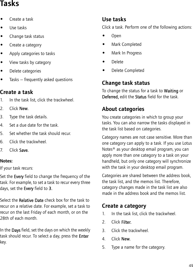 49Tasks•Create a task•Use tasks•Change task status•Create a category•Apply categories to tasks•View tasks by category•Delete categories•Tasks — frequently asked questionsCreate a task1. In the task list, click the trackwheel.2. Click New.3. Type the task details.4. Set a due date for the task.5. Set whether the task should recur.6. Click the trackwheel.7. Click Save.Notes:If your task recurs:Set the Every field to change the frequency of the task. For example, to set a task to recur every three days, set the Every field to 3. Select the Relative Date check box for the task to recur on a relative date. For example, set a task to recur on the last Friday of each month, or on the 28th of each month.In the Days field, set the days on which the weekly task should recur. To select a day, press the Enter key.Use tasksClick a task. Perform one of the following actions:•Open•Mark Completed•Mark In Progress•Delete•Delete CompletedChange task statusTo change the status for a task to Waiting or Deferred, edit the Status field for the task.About categoriesYou create categories in which to group your tasks. You can also narrow the tasks displayed in the task list based on categories.Category names are not case sensitive. More than one category can apply to a task. If you use Lotus Notes® as your desktop email program, you can apply more than one category to a task on your handheld, but only one category will synchronize with the task in your desktop email program.Categories are shared between the address book, the task list, and the memos list. Therefore, category changes made in the task list are also made in the address book and the memos list.Create a category1. In the task list, click the trackwheel.2. Click Filter.3. Click the trackwheel.4. Click New.5. Type a name for the category.