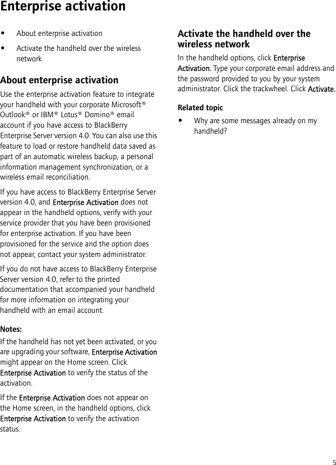 5Enterprise activation•About enterprise activation•Activate the handheld over the wireless networkAbout enterprise activationUse the enterprise activation feature to integrate your handheld with your corporate Microsoft® Outlook® or IBM® Lotus® Domino® email account if you have access to BlackBerry Enterprise Server version 4.0. You can also use this feature to load or restore handheld data saved as part of an automatic wireless backup, a personal information management synchronization, or a wireless email reconciliation. If you have access to BlackBerry Enterprise Server version 4.0, and Enterprise Activation does not appear in the handheld options, verify with your service provider that you have been provisioned for enterprise activation. If you have been provisioned for the service and the option does not appear, contact your system administrator.If you do not have access to BlackBerry Enterprise Server version 4.0, refer to the printed documentation that accompanied your handheld for more information on integrating your handheld with an email account.Notes:If the handheld has not yet been activated, or you are upgrading your software, Enterprise Activation might appear on the Home screen. Click Enterprise Activation to verify the status of the activation.If the Enterprise Activation does not appear on the Home screen, in the handheld options, click Enterprise Activation to verify the activation status.Activate the handheld over the wireless networkIn the handheld options, click Enterprise Activation. Type your corporate email address and the password provided to you by your system administrator. Click the trackwheel. Click Activate.Related topic•Why are some messages already on my handheld?