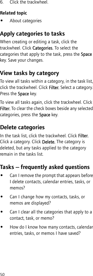 506. Click the trackwheel.Related topic•About categoriesApply categories to tasksWhen creating or editing a task, click the trackwheel. Click Categories. To select the categories that apply to the task, press the Space key. Save your changes.View tasks by categoryTo view all tasks within a category, in the task list, click the trackwheel. Click Filter. Select a category. Press the Space key.To view all tasks again, click the trackwheel. Click Filter. To clear the check boxes beside any selected categories, press the Space key.Delete categoriesIn the task list, click the trackwheel. Click Filter. Click a category. Click Delete. The category is deleted, but any tasks applied to the category remain in the tasks list.Tasks — frequently asked questions•Can I remove the prompt that appears before I delete contacts, calendar entries, tasks, or memos?•Can I change how my contacts, tasks, or memos are displayed?•Can I clear all the categories that apply to a contact, task, or memo?•How do I know how many contacts, calendar entries, tasks, or memos I have saved?