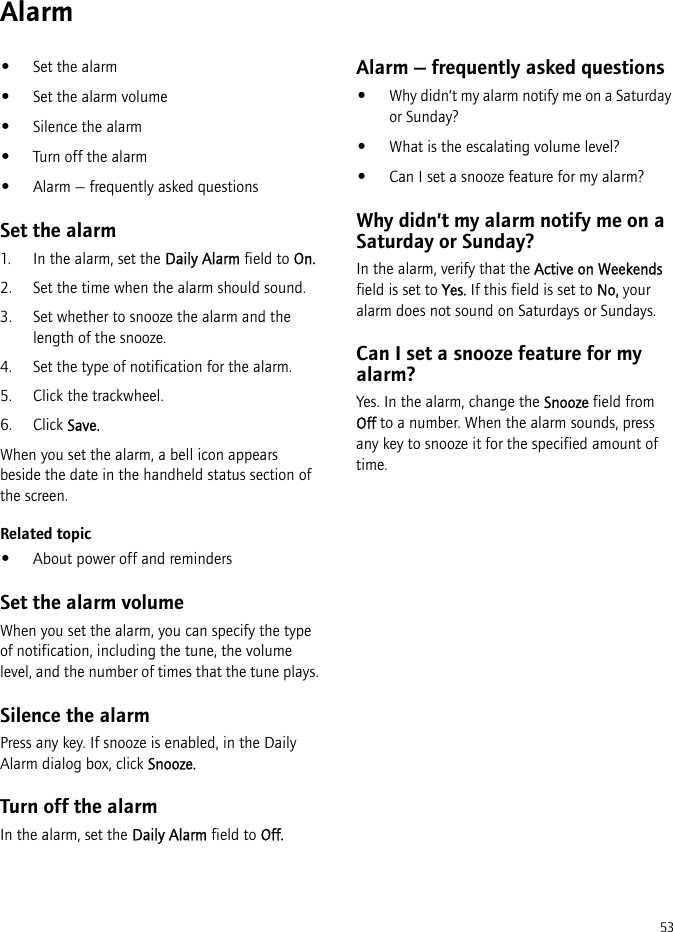 53Alarm•Set the alarm•Set the alarm volume•Silence the alarm•Turn off the alarm•Alarm — frequently asked questionsSet the alarm1. In the alarm, set the Daily Alarm field to On.2. Set the time when the alarm should sound.3. Set whether to snooze the alarm and the length of the snooze.4. Set the type of notification for the alarm.5. Click the trackwheel.6. Click Save.When you set the alarm, a bell icon appears beside the date in the handheld status section of the screen.Related topic•About power off and remindersSet the alarm volumeWhen you set the alarm, you can specify the type of notification, including the tune, the volume level, and the number of times that the tune plays.Silence the alarmPress any key. If snooze is enabled, in the Daily Alarm dialog box, click Snooze.Turn off the alarmIn the alarm, set the Daily Alarm field to Off.Alarm — frequently asked questions•Why didn’t my alarm notify me on a Saturday or Sunday?•What is the escalating volume level?•Can I set a snooze feature for my alarm?Why didn’t my alarm notify me on a Saturday or Sunday?In the alarm, verify that the Active on Weekends field is set to Yes. If this field is set to No, your alarm does not sound on Saturdays or Sundays.Can I set a snooze feature for my alarm?Yes. In the alarm, change the Snooze field from Off to a number. When the alarm sounds, press any key to snooze it for the specified amount of time.