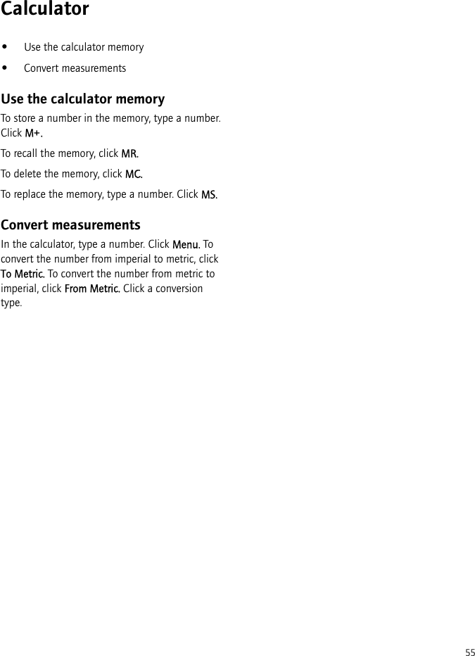 55Calculator•Use the calculator memory•Convert measurementsUse the calculator memoryTo store a number in the memory, type a number. Click M+.To recall the memory, click MR.To delete the memory, click MC.To replace the memory, type a number. Click MS.Convert measurementsIn the calculator, type a number. Click Menu. To convert the number from imperial to metric, click To Metric. To convert the number from metric to imperial, click From Metric. Click a conversion type.