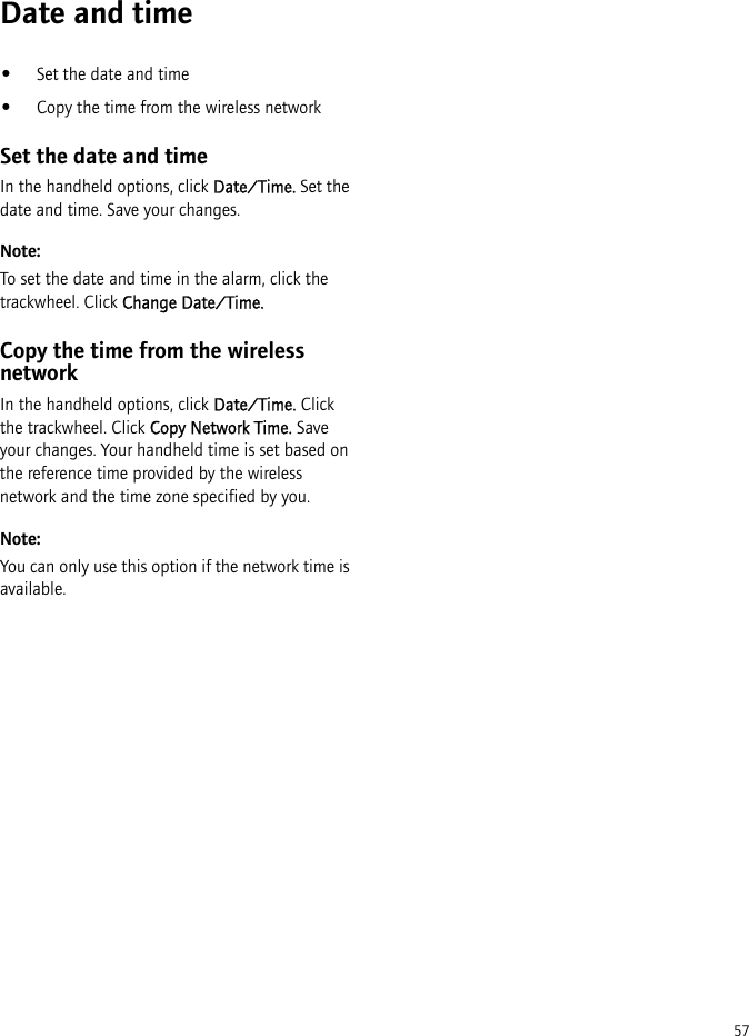 57Date and time•Set the date and time•Copy the time from the wireless networkSet the date and timeIn the handheld options, click Date/Time. Set the date and time. Save your changes.Note:To set the date and time in the alarm, click the trackwheel. Click Change Date/Time.Copy the time from the wireless networkIn the handheld options, click Date/Time. Click the trackwheel. Click Copy Network Time. Save your changes. Your handheld time is set based on the reference time provided by the wireless network and the time zone specified by you.Note:You can only use this option if the network time is available.