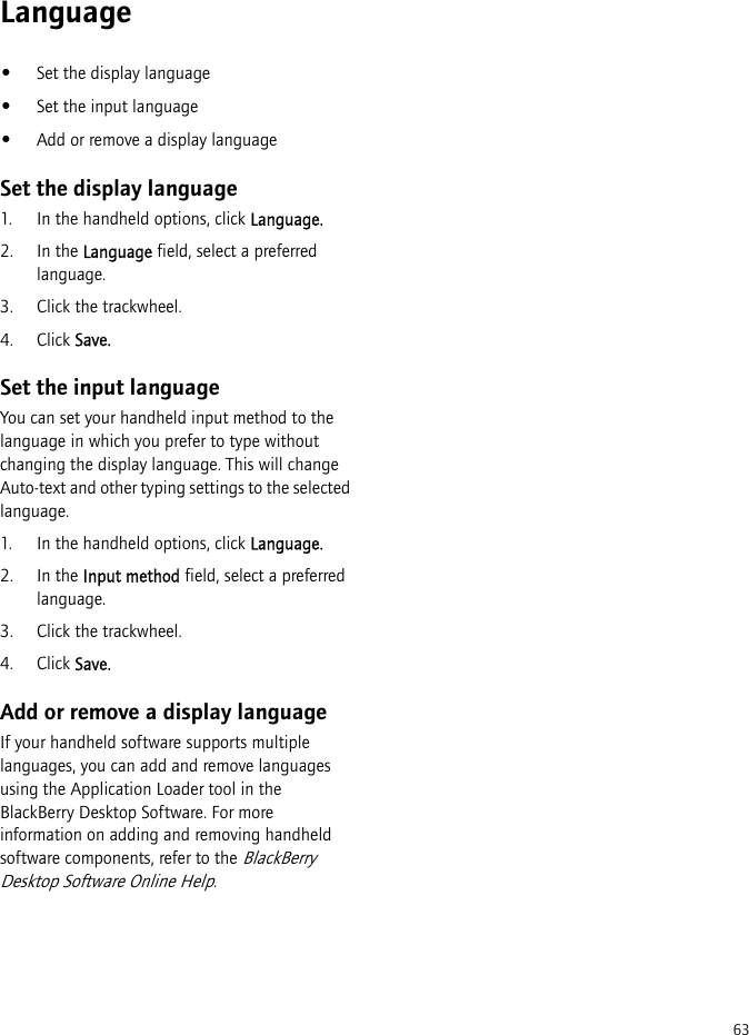 63Language•Set the display language•Set the input language•Add or remove a display languageSet the display language1. In the handheld options, click Language.2. In the Language field, select a preferred language.3. Click the trackwheel.4. Click Save.Set the input languageYou can set your handheld input method to the language in which you prefer to type without changing the display language. This will change Auto-text and other typing settings to the selected language.1. In the handheld options, click Language.2. In the Input method field, select a preferred language.3. Click the trackwheel.4. Click Save.Add or remove a display languageIf your handheld software supports multiple languages, you can add and remove languages using the Application Loader tool in the BlackBerry Desktop Software. For more information on adding and removing handheld software components, refer to the BlackBerry Desktop Software Online Help.