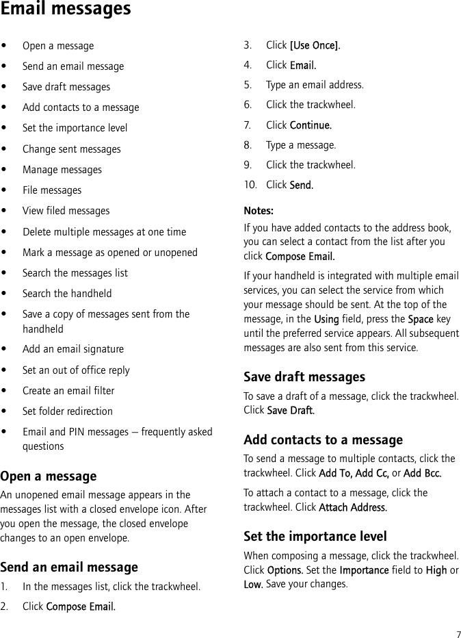 7Email messages•Open a message•Send an email message•Save draft messages•Add contacts to a message•Set the importance level•Change sent messages•Manage messages•File messages•View filed messages•Delete multiple messages at one time•Mark a message as opened or unopened•Search the messages list•Search the handheld•Save a copy of messages sent from the handheld•Add an email signature•Set an out of office reply•Create an email filter•Set folder redirection•Email and PIN messages — frequently asked questionsOpen a messageAn unopened email message appears in the messages list with a closed envelope icon. After you open the message, the closed envelope changes to an open envelope.Send an email message1. In the messages list, click the trackwheel.2. Click Compose Email.3. Click [Use Once].4. Click Email.5. Type an email address.6. Click the trackwheel.7. Click Continue.8. Type a message.9. Click the trackwheel.10. Click Send.Notes:If you have added contacts to the address book, you can select a contact from the list after you click Compose Email.If your handheld is integrated with multiple email services, you can select the service from which your message should be sent. At the top of the message, in the Using field, press the Space key until the preferred service appears. All subsequent messages are also sent from this service.Save draft messagesTo save a draft of a message, click the trackwheel. Click Save Draft.Add contacts to a messageTo send a message to multiple contacts, click the trackwheel. Click Add To, Add Cc, or Add Bcc.To attach a contact to a message, click the trackwheel. Click Attach Address.Set the importance levelWhen composing a message, click the trackwheel. Click Options. Set the Importance field to High or Low. Save your changes.