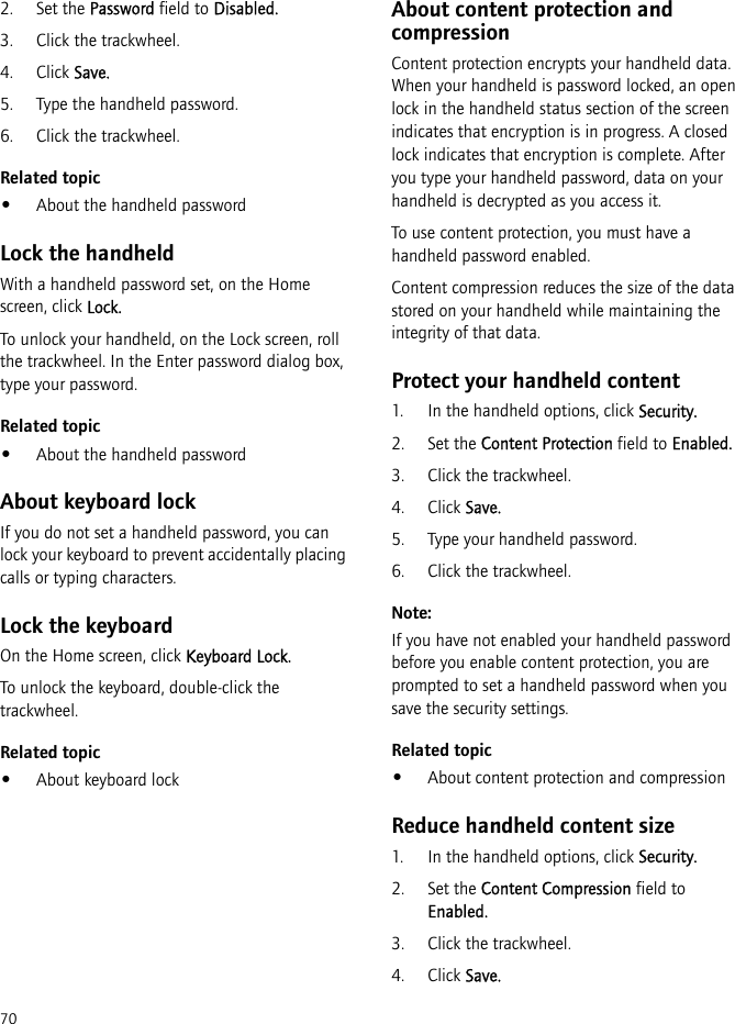 702. Set the Password field to Disabled.3. Click the trackwheel.4. Click Save.5. Type the handheld password.6. Click the trackwheel.Related topic•About the handheld passwordLock the handheldWith a handheld password set, on the Home screen, click Lock. To unlock your handheld, on the Lock screen, roll the trackwheel. In the Enter password dialog box, type your password.Related topic•About the handheld passwordAbout keyboard lockIf you do not set a handheld password, you can lock your keyboard to prevent accidentally placing calls or typing characters.Lock the keyboardOn the Home screen, click Keyboard Lock.To unlock the keyboard, double-click the trackwheel.Related topic•About keyboard lockAbout content protection and compressionContent protection encrypts your handheld data. When your handheld is password locked, an open lock in the handheld status section of the screen indicates that encryption is in progress. A closed lock indicates that encryption is complete. After you type your handheld password, data on your handheld is decrypted as you access it.To use content protection, you must have a handheld password enabled.Content compression reduces the size of the data stored on your handheld while maintaining the integrity of that data.Protect your handheld content1. In the handheld options, click Security.2. Set the Content Protection field to Enabled.3. Click the trackwheel.4. Click Save.5. Type your handheld password.6. Click the trackwheel.Note:If you have not enabled your handheld password before you enable content protection, you are prompted to set a handheld password when you save the security settings.Related topic•About content protection and compressionReduce handheld content size1. In the handheld options, click Security.2. Set the Content Compression field to Enabled.3. Click the trackwheel.4. Click Save.