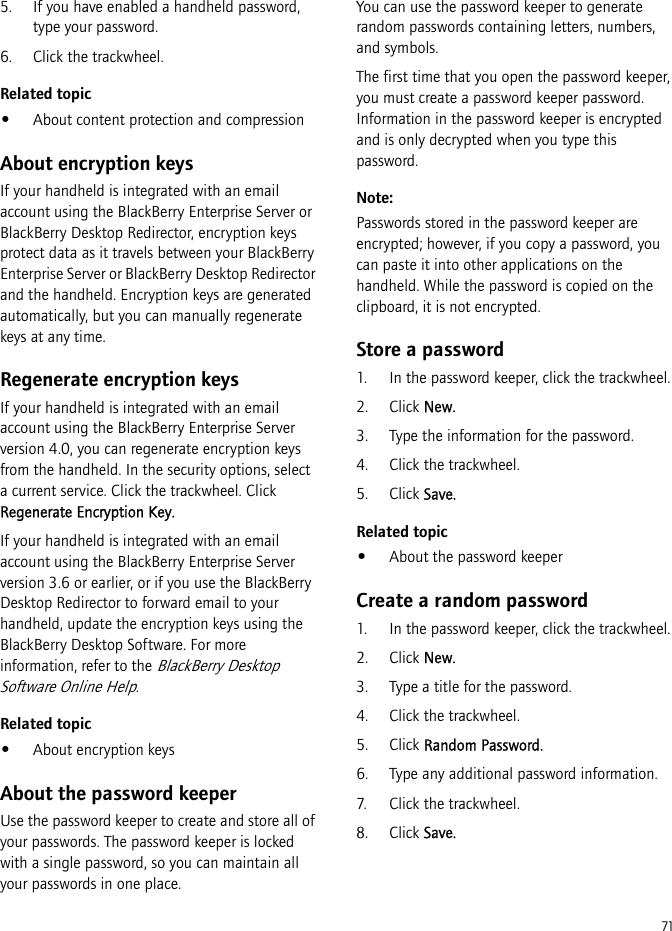 715. If you have enabled a handheld password, type your password.6. Click the trackwheel.Related topic•About content protection and compressionAbout encryption keysIf your handheld is integrated with an email account using the BlackBerry Enterprise Server or BlackBerry Desktop Redirector, encryption keys protect data as it travels between your BlackBerry Enterprise Server or BlackBerry Desktop Redirector and the handheld. Encryption keys are generated automatically, but you can manually regenerate keys at any time.Regenerate encryption keysIf your handheld is integrated with an email account using the BlackBerry Enterprise Server version 4.0, you can regenerate encryption keys from the handheld. In the security options, select a current service. Click the trackwheel. Click Regenerate Encryption Key.If your handheld is integrated with an email account using the BlackBerry Enterprise Server version 3.6 or earlier, or if you use the BlackBerry Desktop Redirector to forward email to your handheld, update the encryption keys using the BlackBerry Desktop Software. For more information, refer to the BlackBerry Desktop Software Online Help.Related topic•About encryption keysAbout the password keeperUse the password keeper to create and store all of your passwords. The password keeper is locked with a single password, so you can maintain all your passwords in one place.You can use the password keeper to generate random passwords containing letters, numbers, and symbols.The first time that you open the password keeper, you must create a password keeper password. Information in the password keeper is encrypted and is only decrypted when you type this password.Note: Passwords stored in the password keeper are encrypted; however, if you copy a password, you can paste it into other applications on the handheld. While the password is copied on the clipboard, it is not encrypted.Store a password1. In the password keeper, click the trackwheel.2. Click New.3. Type the information for the password.4. Click the trackwheel.5. Click Save.Related topic•About the password keeperCreate a random password1. In the password keeper, click the trackwheel.2. Click New.3. Type a title for the password.4. Click the trackwheel.5. Click Random Password.6. Type any additional password information.7. Click the trackwheel.8. Click Save.