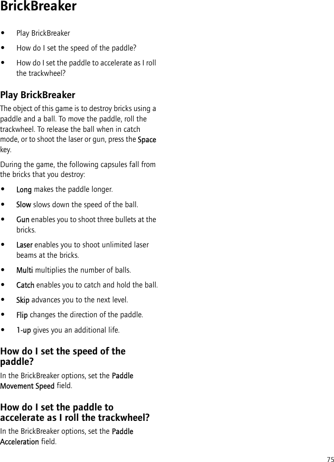 75BrickBreaker•Play BrickBreaker•How do I set the speed of the paddle?•How do I set the paddle to accelerate as I roll the trackwheel?Play BrickBreakerThe object of this game is to destroy bricks using a paddle and a ball. To move the paddle, roll the trackwheel. To release the ball when in catch mode, or to shoot the laser or gun, press the Space key.During the game, the following capsules fall from the bricks that you destroy:•Long makes the paddle longer.•Slow slows down the speed of the ball.•Gun enables you to shoot three bullets at the bricks.•Laser enables you to shoot unlimited laser beams at the bricks.•Multi multiplies the number of balls.•Catch enables you to catch and hold the ball.•Skip advances you to the next level.•Flip changes the direction of the paddle.•1-up gives you an additional life.How do I set the speed of the paddle?In the BrickBreaker options, set the Paddle Movement Speed field.How do I set the paddle to accelerate as I roll the trackwheel?In the BrickBreaker options, set the Paddle Acceleration field.