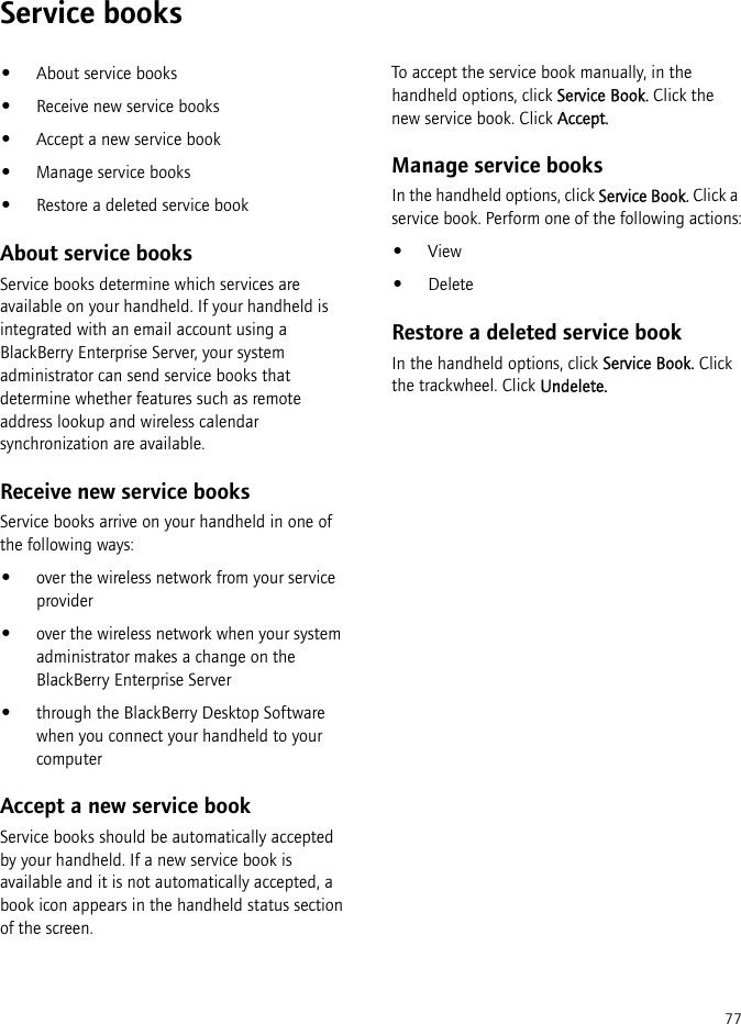 77Service books•About service books•Receive new service books•Accept a new service book•Manage service books•Restore a deleted service bookAbout service booksService books determine which services are available on your handheld. If your handheld is integrated with an email account using a BlackBerry Enterprise Server, your system administrator can send service books that determine whether features such as remote address lookup and wireless calendar synchronization are available.Receive new service booksService books arrive on your handheld in one of the following ways:•over the wireless network from your service provider•over the wireless network when your system administrator makes a change on the BlackBerry Enterprise Server•through the BlackBerry Desktop Software when you connect your handheld to your computerAccept a new service bookService books should be automatically accepted by your handheld. If a new service book is available and it is not automatically accepted, a book icon appears in the handheld status section of the screen.To accept the service book manually, in the handheld options, click Service Book. Click the new service book. Click Accept.Manage service booksIn the handheld options, click Service Book. Click a service book. Perform one of the following actions:•View•DeleteRestore a deleted service bookIn the handheld options, click Service Book. Click the trackwheel. Click Undelete.