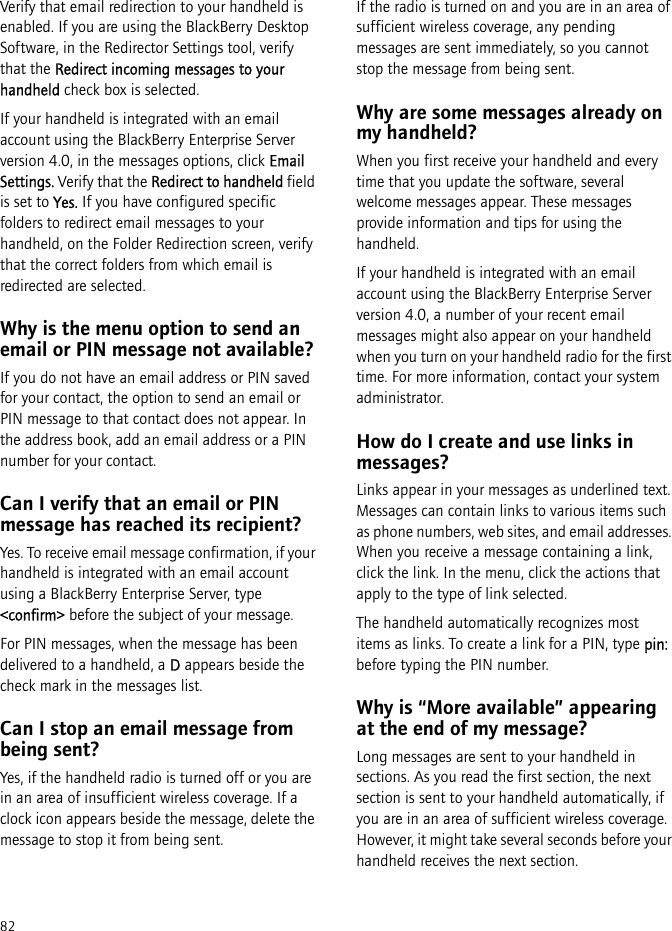 82Verify that email redirection to your handheld is enabled. If you are using the BlackBerry Desktop Software, in the Redirector Settings tool, verify that the Redirect incoming messages to your handheld check box is selected. If your handheld is integrated with an email account using the BlackBerry Enterprise Server version 4.0, in the messages options, click Email Settings. Verify that the Redirect to handheld field is set to Yes. If you have configured specific folders to redirect email messages to your handheld, on the Folder Redirection screen, verify that the correct folders from which email is redirected are selected.Why is the menu option to send an email or PIN message not available?If you do not have an email address or PIN saved for your contact, the option to send an email or PIN message to that contact does not appear. In the address book, add an email address or a PIN number for your contact.Can I verify that an email or PIN message has reached its recipient?Yes. To receive email message confirmation, if your handheld is integrated with an email account using a BlackBerry Enterprise Server, type &lt;confirm&gt; before the subject of your message.For PIN messages, when the message has been delivered to a handheld, a D appears beside the check mark in the messages list.Can I stop an email message from being sent?Yes, if the handheld radio is turned off or you are in an area of insufficient wireless coverage. If a clock icon appears beside the message, delete the message to stop it from being sent.If the radio is turned on and you are in an area of sufficient wireless coverage, any pending messages are sent immediately, so you cannot stop the message from being sent.Why are some messages already on my handheld?When you first receive your handheld and every time that you update the software, several welcome messages appear. These messages provide information and tips for using the handheld.If your handheld is integrated with an email account using the BlackBerry Enterprise Server version 4.0, a number of your recent email messages might also appear on your handheld when you turn on your handheld radio for the first time. For more information, contact your system administrator.How do I create and use links in messages?Links appear in your messages as underlined text. Messages can contain links to various items such as phone numbers, web sites, and email addresses. When you receive a message containing a link, click the link. In the menu, click the actions that apply to the type of link selected.The handheld automatically recognizes most items as links. To create a link for a PIN, type pin: before typing the PIN number.Why is “More available” appearing at the end of my message?Long messages are sent to your handheld in sections. As you read the first section, the next section is sent to your handheld automatically, if you are in an area of sufficient wireless coverage. However, it might take several seconds before your handheld receives the next section.