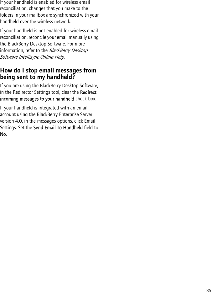 85If your handheld is enabled for wireless email reconciliation, changes that you make to the folders in your mailbox are synchronized with your handheld over the wireless network.If your handheld is not enabled for wireless email reconciliation, reconcile your email manually using the BlackBerry Desktop Software. For more information, refer to the BlackBerry Desktop Software Intellisync Online Help.How do I stop email messages from being sent to my handheld?If you are using the BlackBerry Desktop Software, in the Redirector Settings tool, clear the Redirect incoming messages to your handheld check box.If your handheld is integrated with an email account using the BlackBerry Enterprise Server version 4.0, in the messages options, click Email Settings. Set the Send Email To Handheld field to No.