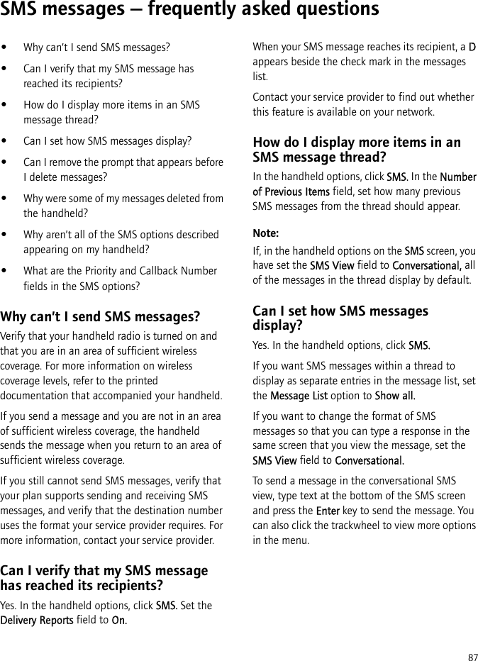 87SMS messages — frequently asked questions•Why can’t I send SMS messages?•Can I verify that my SMS message has reached its recipients?•How do I display more items in an SMS message thread?•Can I set how SMS messages display?•Can I remove the prompt that appears before I delete messages?•Why were some of my messages deleted from the handheld?•Why aren’t all of the SMS options described appearing on my handheld?•What are the Priority and Callback Number fields in the SMS options?Why can’t I send SMS messages?Verify that your handheld radio is turned on and that you are in an area of sufficient wireless coverage. For more information on wireless coverage levels, refer to the printed documentation that accompanied your handheld.If you send a message and you are not in an area of sufficient wireless coverage, the handheld sends the message when you return to an area of sufficient wireless coverage.If you still cannot send SMS messages, verify that your plan supports sending and receiving SMS messages, and verify that the destination number uses the format your service provider requires. For more information, contact your service provider.Can I verify that my SMS message has reached its recipients?Yes. In the handheld options, click SMS. Set the Delivery Reports field to On.When your SMS message reaches its recipient, a D appears beside the check mark in the messages list.Contact your service provider to find out whether this feature is available on your network.How do I display more items in an SMS message thread?In the handheld options, click SMS. In the Number of Previous Items field, set how many previous SMS messages from the thread should appear.Note: If, in the handheld options on the SMS screen, you have set the SMS View field to Conversational, all of the messages in the thread display by default.Can I set how SMS messages display?Yes. In the handheld options, click SMS.If you want SMS messages within a thread to display as separate entries in the message list, set the Message List option to Show all.If you want to change the format of SMS messages so that you can type a response in the same screen that you view the message, set the SMS View field to Conversational.To send a message in the conversational SMS view, type text at the bottom of the SMS screen and press the Enter key to send the message. You can also click the trackwheel to view more options in the menu.