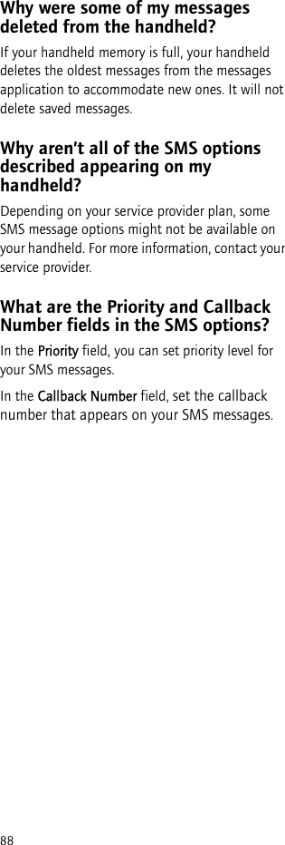 88Why were some of my messages deleted from the handheld?If your handheld memory is full, your handheld deletes the oldest messages from the messages application to accommodate new ones. It will not delete saved messages.Why aren’t all of the SMS options described appearing on my handheld?Depending on your service provider plan, some SMS message options might not be available on your handheld. For more information, contact your service provider.What are the Priority and Callback Number fields in the SMS options?In the Priority field, you can set priority level for your SMS messages.In the Callback Number field, set the callback number that appears on your SMS messages.