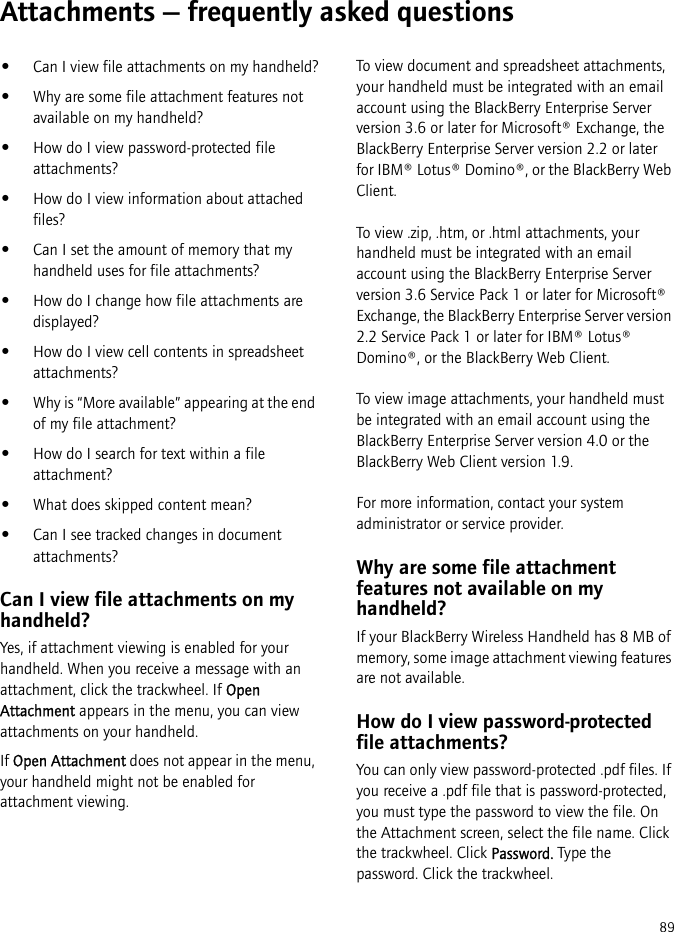 89Attachments — frequently asked questions•Can I view file attachments on my handheld?•Why are some file attachment features not available on my handheld?•How do I view password-protected file attachments?•How do I view information about attached files?•Can I set the amount of memory that my handheld uses for file attachments?•How do I change how file attachments are displayed?•How do I view cell contents in spreadsheet attachments?•Why is “More available” appearing at the end of my file attachment?•How do I search for text within a file attachment?•What does skipped content mean?•Can I see tracked changes in document attachments?Can I view file attachments on my handheld?Yes, if attachment viewing is enabled for your handheld. When you receive a message with an attachment, click the trackwheel. If Open Attachment appears in the menu, you can view attachments on your handheld.If Open Attachment does not appear in the menu, your handheld might not be enabled for attachment viewing.To view document and spreadsheet attachments, your handheld must be integrated with an email account using the BlackBerry Enterprise Server version 3.6 or later for Microsoft® Exchange, the BlackBerry Enterprise Server version 2.2 or later for IBM® Lotus® Domino®, or the BlackBerry Web Client.To view .zip, .htm, or .html attachments, your handheld must be integrated with an email account using the BlackBerry Enterprise Server version 3.6 Service Pack 1 or later for Microsoft® Exchange, the BlackBerry Enterprise Server version 2.2 Service Pack 1 or later for IBM® Lotus® Domino®, or the BlackBerry Web Client.To view image attachments, your handheld must be integrated with an email account using the BlackBerry Enterprise Server version 4.0 or the BlackBerry Web Client version 1.9.For more information, contact your system administrator or service provider.Why are some file attachment features not available on my handheld?If your BlackBerry Wireless Handheld has 8 MB of memory, some image attachment viewing features are not available.How do I view password-protected file attachments?You can only view password-protected .pdf files. If you receive a .pdf file that is password-protected, you must type the password to view the file. On the Attachment screen, select the file name. Click the trackwheel. Click Password. Type the password. Click the trackwheel.