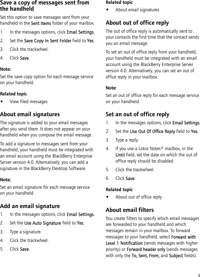 9Save a copy of messages sent from the handheldSet this option to save messages sent from your handheld in the Sent Items folder of your mailbox.1. In the messages options, click Email Settings.2. Set the Save Copy In Sent Folder field to Yes.3. Click the trackwheel.4. Click Save.Note:Set the save copy option for each message service on your handheld.Related topic•View filed messagesAbout email signaturesThe signature is added to your email messages after you send them. It does not appear on your handheld when you compose the email message.To add a signature to messages sent from your handheld, your handheld must be integrated with an email account using the BlackBerry Enterprise Server version 4.0. Alternatively, you can add a signature in the BlackBerry Desktop Software.Note:Set an email signature for each message service on your handheld.Add an email signature1. In the messages options, click Email Settings.2. Set the Use Auto Signature field to Yes.3. Type a signature.4. Click the trackwheel.5. Click Save.Related topic•About email signaturesAbout out of office replyThe out of office reply is automatically sent to your contacts the first time that the contact sends you an email message.To set an out of office reply from your handheld, your handheld must be integrated with an email account using the BlackBerry Enterprise Server version 4.0. Alternatively, you can set an out of office reply in your mailbox.Note:Set an out of office reply for each message service on your handheld.Set an out of office reply1. In the messages options, click Email Settings.2. Set the Use Out Of Office Reply field to Yes.3. Type a reply.4. If you use a Lotus Notes® mailbox, in the Until field, set the date on which the out of office reply should be disabled.5. Click the trackwheel.6. Click Save.Related topic•About out of office replyAbout email filtersYou create filters to specify which email messages are forwarded to your handheld and which messages remain in your mailbox. To forward messages to your handheld, select Forward with Level 1 Notification (sends messages with higher priority) or Forward header only (sends messages with only the To, Sent, From, and Subject fields).