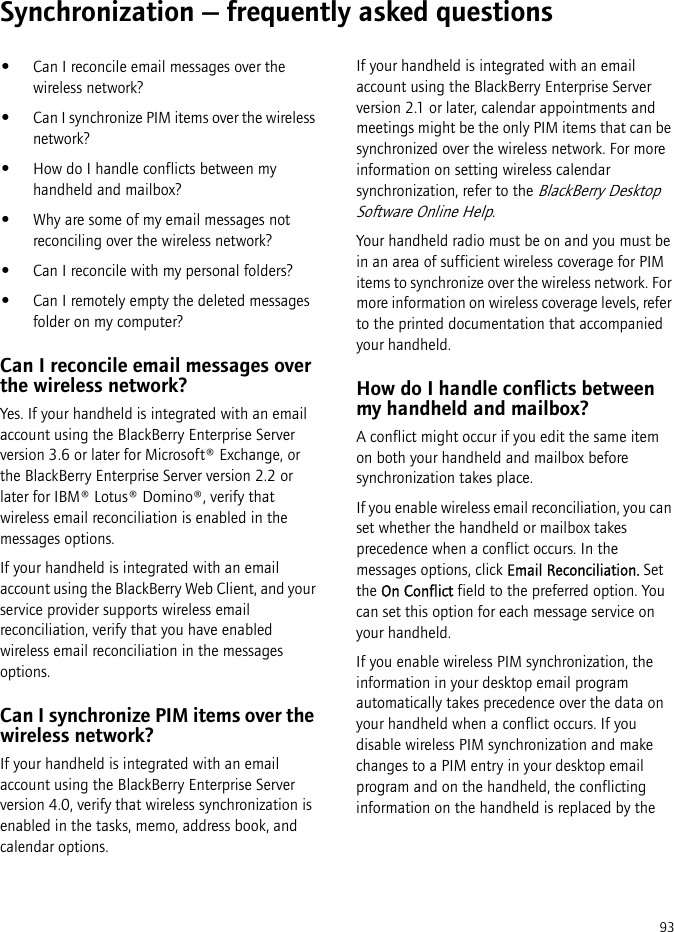 93Synchronization — frequently asked questions•Can I reconcile email messages over the wireless network?•Can I synchronize PIM items over the wireless network?•How do I handle conflicts between my handheld and mailbox?•Why are some of my email messages not reconciling over the wireless network?•Can I reconcile with my personal folders?•Can I remotely empty the deleted messages folder on my computer?Can I reconcile email messages over the wireless network?Yes. If your handheld is integrated with an email account using the BlackBerry Enterprise Server version 3.6 or later for Microsoft® Exchange, or the BlackBerry Enterprise Server version 2.2 or later for IBM® Lotus® Domino®, verify that wireless email reconciliation is enabled in the messages options.If your handheld is integrated with an email account using the BlackBerry Web Client, and your service provider supports wireless email reconciliation, verify that you have enabled wireless email reconciliation in the messages options.Can I synchronize PIM items over the wireless network?If your handheld is integrated with an email account using the BlackBerry Enterprise Server version 4.0, verify that wireless synchronization is enabled in the tasks, memo, address book, and calendar options.If your handheld is integrated with an email account using the BlackBerry Enterprise Server version 2.1 or later, calendar appointments and meetings might be the only PIM items that can be synchronized over the wireless network. For more information on setting wireless calendar synchronization, refer to the BlackBerry Desktop Software Online Help.Your handheld radio must be on and you must be in an area of sufficient wireless coverage for PIM items to synchronize over the wireless network. For more information on wireless coverage levels, refer to the printed documentation that accompanied your handheld.How do I handle conflicts between my handheld and mailbox?A conflict might occur if you edit the same item on both your handheld and mailbox before synchronization takes place. If you enable wireless email reconciliation, you can set whether the handheld or mailbox takes precedence when a conflict occurs. In the messages options, click Email Reconciliation. Set the On Conflict field to the preferred option. You can set this option for each message service on your handheld.If you enable wireless PIM synchronization, the information in your desktop email program automatically takes precedence over the data on your handheld when a conflict occurs. If you disable wireless PIM synchronization and make changes to a PIM entry in your desktop email program and on the handheld, the conflicting information on the handheld is replaced by the 