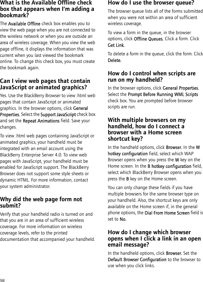 98What is the Available Offline check box that appears when I’m adding a bookmark?The Available Offline check box enables you to view the web page when you are not connected to the wireless network or when you are outside an area of wireless coverage. When you view the web page offline, it displays the information that was current when you last viewed the bookmark online. To change this check box, you must create the bookmark again.Can I view web pages that contain JavaScript or animated graphics?Yes. Use the BlackBerry Browser to view .html web pages that contain JavaScript or animated graphics. In the browser options, click General Properties. Select the Support JavaScript check box and set the Repeat Animations field. Save your changes.To view .html web pages containing JavaScript or animated graphics, your handheld must be integrated with an email account using the BlackBerry Enterprise Server 4.0. To view web pages with JavaScript, your handheld must be enabled for JavaScript support. The BlackBerry Browser does not support some style sheets or dynamic HTML. For more information, contact your system administrator.Why did the web page form not submit?Verify that your handheld radio is turned on and that you are in an area of sufficient wireless coverage. For more information on wireless coverage levels, refer to the printed documentation that accompanied your handheld.How do I use the browser queue?The browser queue lists all of the forms submitted when you were not within an area of sufficient wireless coverage.To view a form in the queue, in the browser options, click Offline Queues. Click a form. Click Get Link.To delete a form in the queue, click the form. Click Delete.How do I control when scripts are run on my handheld?In the browser options, click General Properties. Select the Prompt Before Running WML Scripts check box. You are prompted before browser scripts are run.With multiple browsers on my handheld, how do I connect a browser with a Home screen shortcut key?In the handheld options, click Browser. In the W hotkey configuration field, select which WAP Browser opens when you press the W key on the Home screen. In the B hotkey configuration field, select which BlackBerry Browser opens when you press the B key on the Home screen.You can only change these fields if you have multiple browsers for the same browser type on your handheld. Also, the shortcut keys are only available on the Home screen if, in the general phone options, the Dial From Home Screen field is set to No.How do I change which browser opens when I click a link in an open email message? In the handheld options, click Browser. Set the Default Browser Configuration to the browser to use when you click links.