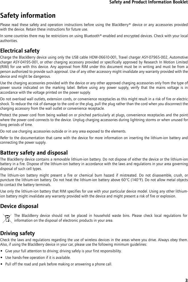 3Safety and Product Information BookletSafety informationPlease read these safety and operation instructions before using the BlackBerry® device or any accessories provided with the device. Retain these instructions for future use.In some countries there may be restrictions on using Bluetooth®-enabled and encrypted devices. Check with your local authorities.Electrical safetyCharge the BlackBerry device using only the USB cable HDW-06610-001, Travel charger ASY-07965-002, Automotive charger ASY-04195-001, or other charging accessory provided or specifically approved by Research In Motion Limited (RIM) for use with this device. Any approval from RIM under this document must be in writing and must be from a person authorized to provide such approval. Use of any other accessory might invalidate any warranty provided with the device and might be dangerous.Use the charging accessories provided with the device or any other approved charging accessories only from the type of power source indicated on the marking label. Before using any power supply, verify that the mains voltage is in accordance with the voltage printed on the power supply. Do not overload wall outlets, extension cords, or convenience receptacles as this might result in a risk of fire or electric shock. To reduce the risk of damage to the cord or the plug, pull the plug rather than the cord when you disconnect the charging accessory from the wall outlet or convenience receptacle.Protect the power cord from being walked on or pinched particularly at plugs, convenience receptacles and the point where the power cord connects to the device. Unplug charging accessories during lightning storms or when unused for long periods of time. Do not use charging accessories outside or in any area exposed to the elements. Refer to the documentation that came with the device for more information on inserting the lithium-ion battery and connecting the power supply.Battery safety and disposalThe BlackBerry device contains a removable lithium-ion battery. Do not dispose of either the device or the lithium-ion battery in a fire. Dispose of the lithium-ion battery in accordance with the laws and regulations in your area governing disposal of such cell types. The lithium-ion battery might present a fire or chemical burn hazard if mistreated. Do not disassemble, crush, or puncture the lithium-ion battery. Do not heat the lithium-ion battery above 60°C (140°F). Do not allow metal objects to contact the battery terminals. Use only the lithium-ion battery that RIM specifies for use with your particular device model. Using any other lithium-ion battery might invalidate any warranty provided with the device and might present a risk of fire or explosion.Device disposalDriving safetyCheck the laws and regulations regarding the use of wireless devices in the areas where you drive. Always obey them. Also, if using the BlackBerry device in your car, please use the following minimum guidelines:•Give your full attention to driving; driving safely is your first responsibility.•Use hands-free operation if it is available.•Pull off the road and park before making or answering a phone call. The BlackBerry device should not be placed in household waste bins. Please check local regulations for information on the disposal of electronic products in your area.