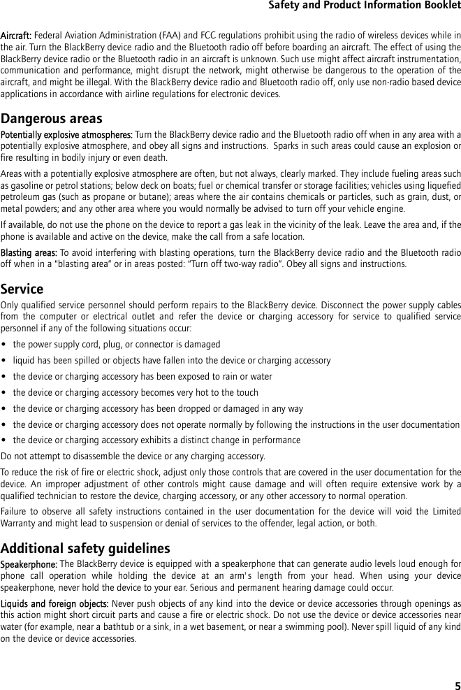 5Safety and Product Information BookletAircraft: Federal Aviation Administration (FAA) and FCC regulations prohibit using the radio of wireless devices while in the air. Turn the BlackBerry device radio and the Bluetooth radio off before boarding an aircraft. The effect of using the BlackBerry device radio or the Bluetooth radio in an aircraft is unknown. Such use might affect aircraft instrumentation, communication and performance, might disrupt the network, might otherwise be dangerous to the operation of the aircraft, and might be illegal. With the BlackBerry device radio and Bluetooth radio off, only use non-radio based device applications in accordance with airline regulations for electronic devices.Dangerous areasPotentially explosive atmospheres: Turn the BlackBerry device radio and the Bluetooth radio off when in any area with a potentially explosive atmosphere, and obey all signs and instructions.  Sparks in such areas could cause an explosion or fire resulting in bodily injury or even death.Areas with a potentially explosive atmosphere are often, but not always, clearly marked. They include fueling areas such as gasoline or petrol stations; below deck on boats; fuel or chemical transfer or storage facilities; vehicles using liquefied petroleum gas (such as propane or butane); areas where the air contains chemicals or particles, such as grain, dust, or metal powders; and any other area where you would normally be advised to turn off your vehicle engine.If available, do not use the phone on the device to report a gas leak in the vicinity of the leak. Leave the area and, if the phone is available and active on the device, make the call from a safe location.Blasting areas: To avoid interfering with blasting operations, turn the BlackBerry device radio and the Bluetooth radio off when in a “blasting area” or in areas posted: “Turn off two-way radio”. Obey all signs and instructions.ServiceOnly qualified service personnel should perform repairs to the BlackBerry device. Disconnect the power supply cables from the computer or electrical outlet and refer the device or charging accessory for service to qualified service personnel if any of the following situations occur:•the power supply cord, plug, or connector is damaged•liquid has been spilled or objects have fallen into the device or charging accessory•the device or charging accessory has been exposed to rain or water•the device or charging accessory becomes very hot to the touch•the device or charging accessory has been dropped or damaged in any way•the device or charging accessory does not operate normally by following the instructions in the user documentation•the device or charging accessory exhibits a distinct change in performanceDo not attempt to disassemble the device or any charging accessory. To reduce the risk of fire or electric shock, adjust only those controls that are covered in the user documentation for the device. An improper adjustment of other controls might cause damage and will often require extensive work by a qualified technician to restore the device, charging accessory, or any other accessory to normal operation.Failure to observe all safety instructions contained in the user documentation for the device will void the Limited Warranty and might lead to suspension or denial of services to the offender, legal action, or both.Additional safety guidelinesSpeakerphone: The BlackBerry device is equipped with a speakerphone that can generate audio levels loud enough for phone call operation while holding the device at an arm&apos;s length from your head. When using your device speakerphone, never hold the device to your ear. Serious and permanent hearing damage could occur.Liquids and foreign objects: Never push objects of any kind into the device or device accessories through openings as this action might short circuit parts and cause a fire or electric shock. Do not use the device or device accessories near water (for example, near a bathtub or a sink, in a wet basement, or near a swimming pool). Never spill liquid of any kind on the device or device accessories. 