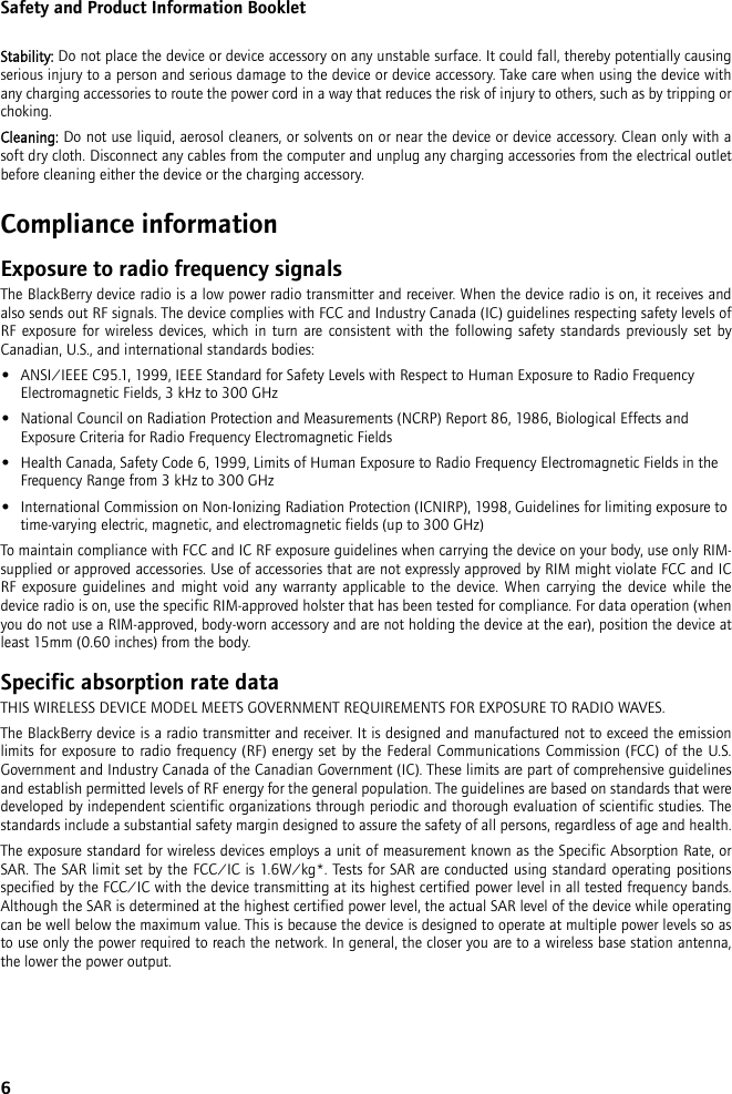 6Safety and Product Information BookletStability: Do not place the device or device accessory on any unstable surface. It could fall, thereby potentially causing serious injury to a person and serious damage to the device or device accessory. Take care when using the device with any charging accessories to route the power cord in a way that reduces the risk of injury to others, such as by tripping or choking.Cleaning: Do not use liquid, aerosol cleaners, or solvents on or near the device or device accessory. Clean only with a soft dry cloth. Disconnect any cables from the computer and unplug any charging accessories from the electrical outlet before cleaning either the device or the charging accessory.Compliance informationExposure to radio frequency signalsThe BlackBerry device radio is a low power radio transmitter and receiver. When the device radio is on, it receives and also sends out RF signals. The device complies with FCC and Industry Canada (IC) guidelines respecting safety levels of RF exposure for wireless devices, which in turn are consistent with the following safety standards previously set by Canadian, U.S., and international standards bodies: •ANSI/IEEE C95.1, 1999, IEEE Standard for Safety Levels with Respect to Human Exposure to Radio Frequency Electromagnetic Fields, 3 kHz to 300 GHz•National Council on Radiation Protection and Measurements (NCRP) Report 86, 1986, Biological Effects and Exposure Criteria for Radio Frequency Electromagnetic Fields•Health Canada, Safety Code 6, 1999, Limits of Human Exposure to Radio Frequency Electromagnetic Fields in the Frequency Range from 3 kHz to 300 GHz•International Commission on Non-Ionizing Radiation Protection (ICNIRP), 1998, Guidelines for limiting exposure to time-varying electric, magnetic, and electromagnetic fields (up to 300 GHz)To maintain compliance with FCC and IC RF exposure guidelines when carrying the device on your body, use only RIM-supplied or approved accessories. Use of accessories that are not expressly approved by RIM might violate FCC and IC RF exposure guidelines and might void any warranty applicable to the device. When carrying the device while the device radio is on, use the specific RIM-approved holster that has been tested for compliance. For data operation (when you do not use a RIM-approved, body-worn accessory and are not holding the device at the ear), position the device at least 15mm (0.60 inches) from the body.Specific absorption rate dataTHIS WIRELESS DEVICE MODEL MEETS GOVERNMENT REQUIREMENTS FOR EXPOSURE TO RADIO WAVES.The BlackBerry device is a radio transmitter and receiver. It is designed and manufactured not to exceed the emission limits for exposure to radio frequency (RF) energy set by the Federal Communications Commission (FCC) of the U.S. Government and Industry Canada of the Canadian Government (IC). These limits are part of comprehensive guidelines and establish permitted levels of RF energy for the general population. The guidelines are based on standards that were developed by independent scientific organizations through periodic and thorough evaluation of scientific studies. The standards include a substantial safety margin designed to assure the safety of all persons, regardless of age and health.The exposure standard for wireless devices employs a unit of measurement known as the Specific Absorption Rate, or SAR. The SAR limit set by the FCC/IC is 1.6W/kg*. Tests for SAR are conducted using standard operating positions specified by the FCC/IC with the device transmitting at its highest certified power level in all tested frequency bands. Although the SAR is determined at the highest certified power level, the actual SAR level of the device while operating can be well below the maximum value. This is because the device is designed to operate at multiple power levels so as to use only the power required to reach the network. In general, the closer you are to a wireless base station antenna, the lower the power output.