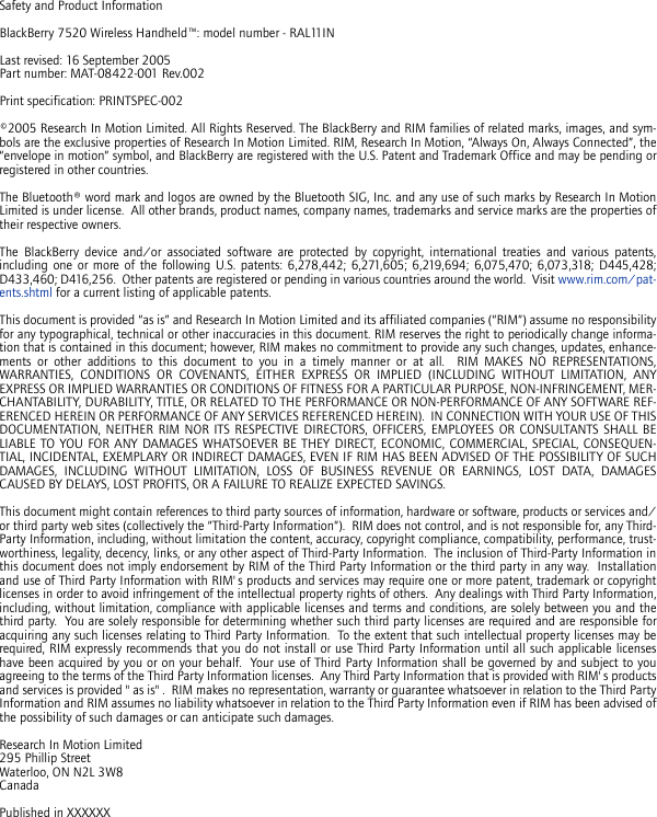 Safety and Product InformationBlackBerry 7520 Wireless Handheld™: model number - RAL11INLast revised: 16 September 2005Part number: MAT-08422-001 Rev.002Print specification: PRINTSPEC-002©2005 Research In Motion Limited. All Rights Reserved. The BlackBerry and RIM families of related marks, images, and sym-bols are the exclusive properties of Research In Motion Limited. RIM, Research In Motion, “Always On, Always Connected”, the “envelope in motion” symbol, and BlackBerry are registered with the U.S. Patent and Trademark Office and may be pending or registered in other countries.The Bluetooth® word mark and logos are owned by the Bluetooth SIG, Inc. and any use of such marks by Research In Motion Limited is under license.  All other brands, product names, company names, trademarks and service marks are the properties of their respective owners.The BlackBerry device and/or associated software are protected by copyright, international treaties and various patents, including one or more of the following U.S. patents: 6,278,442; 6,271,605; 6,219,694; 6,075,470; 6,073,318; D445,428; D433,460; D416,256.  Other patents are registered or pending in various countries around the world.  Visit www.rim.com/pat-ents.shtml for a current listing of applicable patents.This document is provided “as is” and Research In Motion Limited and its affiliated companies (“RIM”) assume no responsibility for any typographical, technical or other inaccuracies in this document. RIM reserves the right to periodically change informa-tion that is contained in this document; however, RIM makes no commitment to provide any such changes, updates, enhance-ments or other additions to this document to you in a timely manner or at all.  RIM MAKES NO REPRESENTATIONS, WARRANTIES, CONDITIONS OR COVENANTS, EITHER EXPRESS OR IMPLIED (INCLUDING WITHOUT LIMITATION, ANY EXPRESS OR IMPLIED WARRANTIES OR CONDITIONS OF FITNESS FOR A PARTICULAR PURPOSE, NON-INFRINGEMENT, MER-CHANTABILITY, DURABILITY, TITLE, OR RELATED TO THE PERFORMANCE OR NON-PERFORMANCE OF ANY SOFTWARE REF-ERENCED HEREIN OR PERFORMANCE OF ANY SERVICES REFERENCED HEREIN).  IN CONNECTION WITH YOUR USE OF THIS DOCUMENTATION, NEITHER RIM NOR ITS RESPECTIVE DIRECTORS, OFFICERS, EMPLOYEES OR CONSULTANTS SHALL BE LIABLE TO YOU FOR ANY DAMAGES WHATSOEVER BE THEY DIRECT, ECONOMIC, COMMERCIAL, SPECIAL, CONSEQUEN-TIAL, INCIDENTAL, EXEMPLARY OR INDIRECT DAMAGES, EVEN IF RIM HAS BEEN ADVISED OF THE POSSIBILITY OF SUCH DAMAGES, INCLUDING WITHOUT LIMITATION, LOSS OF BUSINESS REVENUE OR EARNINGS, LOST DATA, DAMAGES CAUSED BY DELAYS, LOST PROFITS, OR A FAILURE TO REALIZE EXPECTED SAVINGS.This document might contain references to third party sources of information, hardware or software, products or services and/or third party web sites (collectively the “Third-Party Information”).  RIM does not control, and is not responsible for, any Third-Party Information, including, without limitation the content, accuracy, copyright compliance, compatibility, performance, trust-worthiness, legality, decency, links, or any other aspect of Third-Party Information.  The inclusion of Third-Party Information in this document does not imply endorsement by RIM of the Third Party Information or the third party in any way.  Installation and use of Third Party Information with RIM&apos;s products and services may require one or more patent, trademark or copyright licenses in order to avoid infringement of the intellectual property rights of others.  Any dealings with Third Party Information, including, without limitation, compliance with applicable licenses and terms and conditions, are solely between you and the third party.  You are solely responsible for determining whether such third party licenses are required and are responsible for acquiring any such licenses relating to Third Party Information.  To the extent that such intellectual property licenses may be required, RIM expressly recommends that you do not install or use Third Party Information until all such applicable licenses have been acquired by you or on your behalf.  Your use of Third Party Information shall be governed by and subject to you agreeing to the terms of the Third Party Information licenses.  Any Third Party Information that is provided with RIM&apos;s products and services is provided &quot;as is&quot;.  RIM makes no representation, warranty or guarantee whatsoever in relation to the Third Party Information and RIM assumes no liability whatsoever in relation to the Third Party Information even if RIM has been advised of the possibility of such damages or can anticipate such damages. Research In Motion Limited295 Phillip StreetWaterloo, ON N2L 3W8CanadaPublished in XXXXXX