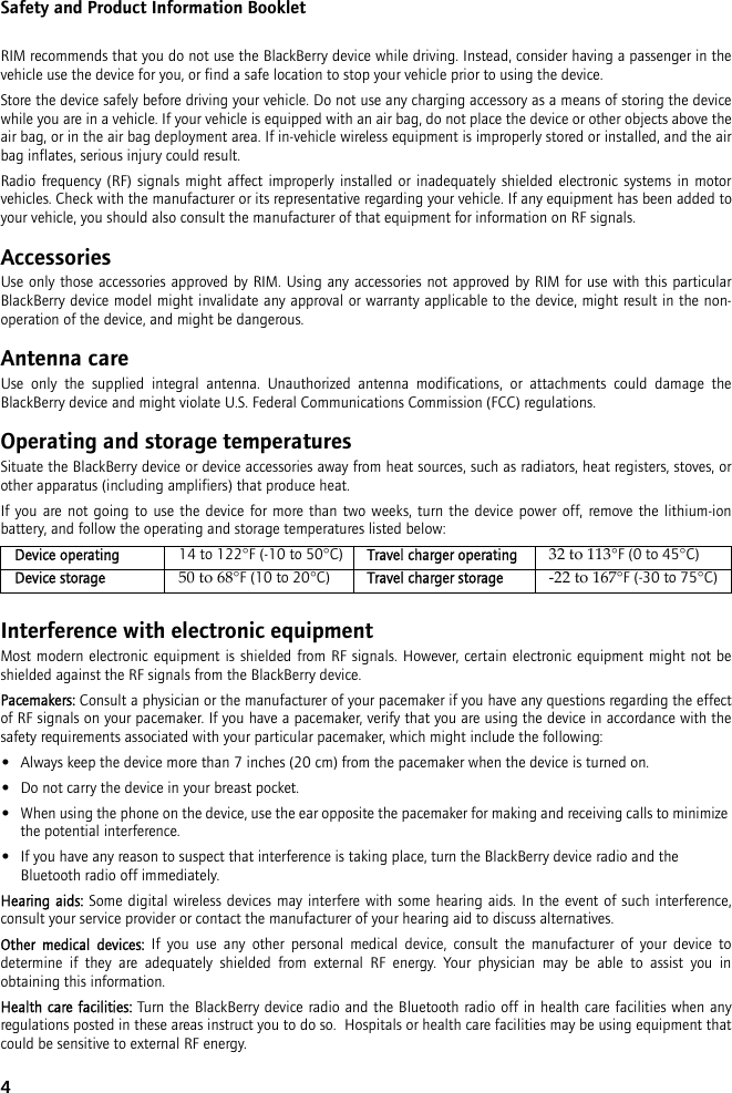 4Safety and Product Information BookletRIM recommends that you do not use the BlackBerry device while driving. Instead, consider having a passenger in the vehicle use the device for you, or find a safe location to stop your vehicle prior to using the device.Store the device safely before driving your vehicle. Do not use any charging accessory as a means of storing the device while you are in a vehicle. If your vehicle is equipped with an air bag, do not place the device or other objects above the air bag, or in the air bag deployment area. If in-vehicle wireless equipment is improperly stored or installed, and the air bag inflates, serious injury could result.Radio frequency (RF) signals might affect improperly installed or inadequately shielded electronic systems in motor vehicles. Check with the manufacturer or its representative regarding your vehicle. If any equipment has been added to your vehicle, you should also consult the manufacturer of that equipment for information on RF signals.AccessoriesUse only those accessories approved by RIM. Using any accessories not approved by RIM for use with this particular BlackBerry device model might invalidate any approval or warranty applicable to the device, might result in the non-operation of the device, and might be dangerous.Antenna careUse only the supplied integral antenna. Unauthorized antenna modifications, or attachments could damage the BlackBerry device and might violate U.S. Federal Communications Commission (FCC) regulations.Operating and storage temperaturesSituate the BlackBerry device or device accessories away from heat sources, such as radiators, heat registers, stoves, or other apparatus (including amplifiers) that produce heat.If you are not going to use the device for more than two weeks, turn the device power off, remove the lithium-ion battery, and follow the operating and storage temperatures listed below:Interference with electronic equipmentMost modern electronic equipment is shielded from RF signals. However, certain electronic equipment might not be shielded against the RF signals from the BlackBerry device.Pacemakers: Consult a physician or the manufacturer of your pacemaker if you have any questions regarding the effect of RF signals on your pacemaker. If you have a pacemaker, verify that you are using the device in accordance with the safety requirements associated with your particular pacemaker, which might include the following:•Always keep the device more than 7 inches (20 cm) from the pacemaker when the device is turned on.•Do not carry the device in your breast pocket.•When using the phone on the device, use the ear opposite the pacemaker for making and receiving calls to minimize the potential interference. •If you have any reason to suspect that interference is taking place, turn the BlackBerry device radio and the Bluetooth radio off immediately.Hearing aids: Some digital wireless devices may interfere with some hearing aids. In the event of such interference, consult your service provider or contact the manufacturer of your hearing aid to discuss alternatives.Other medical devices: If you use any other personal medical device, consult the manufacturer of your device to determine if they are adequately shielded from external RF energy. Your physician may be able to assist you in obtaining this information.Health care facilities: Turn the BlackBerry device radio and the Bluetooth radio off in health care facilities when any regulations posted in these areas instruct you to do so.  Hospitals or health care facilities may be using equipment that could be sensitive to external RF energy.Device operating 14 to 122°F (-10 to 50°C) Travel charger operating 32 to 113°F (0 to 45°C)Device storage 50 to 68°F (10 to 20°C) Travel charger storage -22 to 167°F (-30 to 75°C)