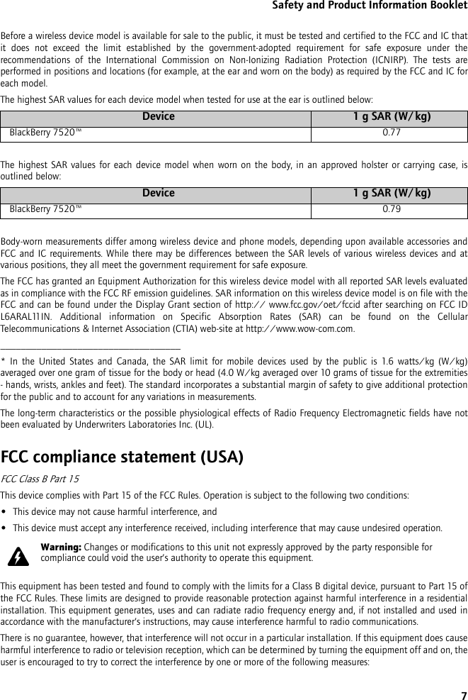 7Safety and Product Information BookletBefore a wireless device model is available for sale to the public, it must be tested and certified to the FCC and IC that it does not exceed the limit established by the government-adopted requirement for safe exposure under the recommendations of the International Commission on Non-Ionizing Radiation Protection (ICNIRP). The tests are performed in positions and locations (for example, at the ear and worn on the body) as required by the FCC and IC for each model. The highest SAR values for each device model when tested for use at the ear is outlined below:The highest SAR values for each device model when worn on the body, in an approved holster or carrying case, is outlined below:Body-worn measurements differ among wireless device and phone models, depending upon available accessories and FCC and IC requirements. While there may be differences between the SAR levels of various wireless devices and at various positions, they all meet the government requirement for safe exposure.The FCC has granted an Equipment Authorization for this wireless device model with all reported SAR levels evaluated as in compliance with the FCC RF emission guidelines. SAR information on this wireless device model is on file with the FCC and can be found under the Display Grant section of http:// www.fcc.gov/oet/fccid after searching on FCC ID L6ARAL11IN. Additional information on Specific Absorption Rates (SAR) can be found on the Cellular Telecommunications &amp; Internet Association (CTIA) web-site at http://www.wow-com.com.___________________________________* In the United States and Canada, the SAR limit for mobile devices used by the public is 1.6 watts/kg (W/kg) averaged over one gram of tissue for the body or head (4.0 W/kg averaged over 10 grams of tissue for the extremities - hands, wrists, ankles and feet). The standard incorporates a substantial margin of safety to give additional protection for the public and to account for any variations in measurements.The long-term characteristics or the possible physiological effects of Radio Frequency Electromagnetic fields have not been evaluated by Underwriters Laboratories Inc. (UL).FCC compliance statement (USA)FCC Class B Part 15 This device complies with Part 15 of the FCC Rules. Operation is subject to the following two conditions:•This device may not cause harmful interference, and•This device must accept any interference received, including interference that may cause undesired operation.This equipment has been tested and found to comply with the limits for a Class B digital device, pursuant to Part 15 of the FCC Rules. These limits are designed to provide reasonable protection against harmful interference in a residential installation. This equipment generates, uses and can radiate radio frequency energy and, if not installed and used in accordance with the manufacturer’s instructions, may cause interference harmful to radio communications.There is no guarantee, however, that interference will not occur in a particular installation. If this equipment does cause harmful interference to radio or television reception, which can be determined by turning the equipment off and on, the user is encouraged to try to correct the interference by one or more of the following measures:Device 1 g SAR (W/kg)BlackBerry 7520™ 0.77Device 1 g SAR (W/kg)BlackBerry 7520™ 0.79Warning: Changes or modifications to this unit not expressly approved by the party responsible for compliance could void the user’s authority to operate this equipment.